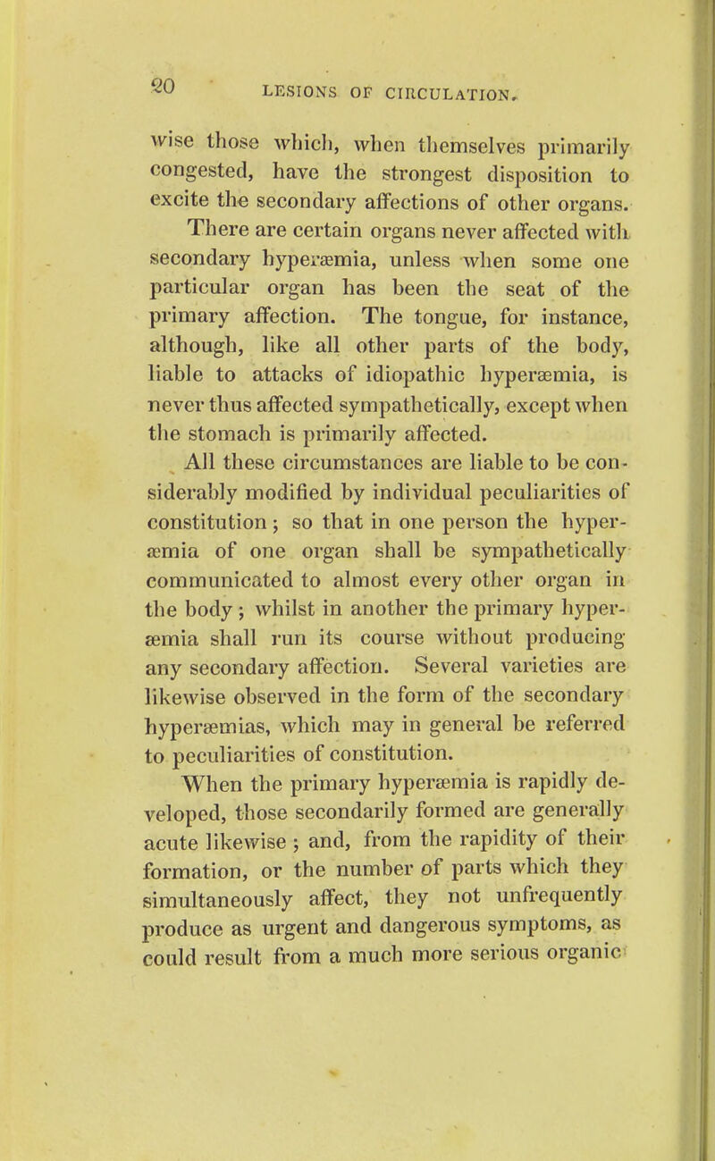 Wise those whieli, when themselves primarily congested, have the strongest disposition to excite the secondary affections of other organs. There are certain organs never affected with secondary hyperemia, unless when some one particular organ has been the seat of the primary affection. The tongue, for instance, although, like all other parts of the body, liable to attacks of idiopathic hyperaemia, is never thus affected sympathetically, except when the stomach is primarily affected. All these circumstances are liable to be con- siderably modified by individual peculiarities of constitution; so that in one person the hyper- emia of one organ shall be sympathetically communicated to almost every other organ in the body ; whilst in another the primary hyper- aemia shall run its course without producing any secondary affection. Several varieties are likewise observed in the form of the secondary hypersemias, which may in general be referred to peculiarities of constitution. When the primary hypersemia is rapidly de- veloped, those secondarily formed are generally acute likewise ; and, from the rapidity of their formation, or the number of parts which they simultaneously affect, they not unfrequently produce as urgent and dangerous symptoms, as could result from a much more serious organic