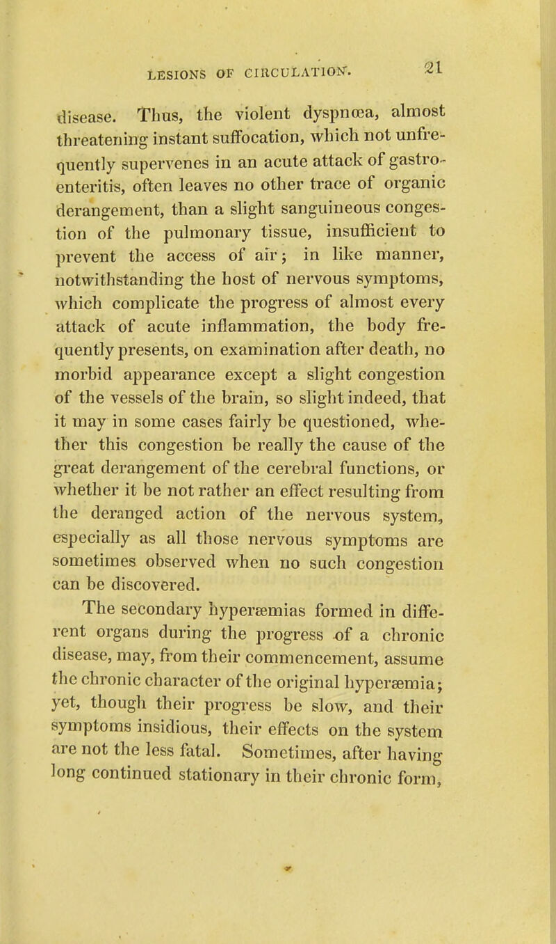 disease. Thus, the violent dyspnoea, almost threatening instant suffocation, which not unfre- quently supervenes in an acute attack of gastro- enteritis, often leaves no other trace of organic derangement, than a slight sanguineous conges- tion of the pulmonary tissue, insufficient to prevent the access of air 5 in like manner, notwithstanding the host of nervous symptoms, which complicate the progress of almost every attack of acute inflammation, the hody fre- quently presents, on examination after death, no morbid appearance except a slight congestion of the vessels of the brain, so slight indeed, that it may in some cases fairly be questioned, whe- ther this congestion be really the cause of the great derangement of the cerebral functions, or whether it be not rather an effect resulting from the deranged action of the nervous system, especially as all those nervous symptoms are sometimes observed when no such congestion can be discovered. The secondary hypereemias formed in diffe- rent organs during the progress of a chronic disease, may, from their commencement, assume the chronic character of the original hypersemia; yet, though their progress be slow, and their symptoms insidious, their effects on the system are not the less fatal. Sometimes, after having long continued stationary in their chronic form.