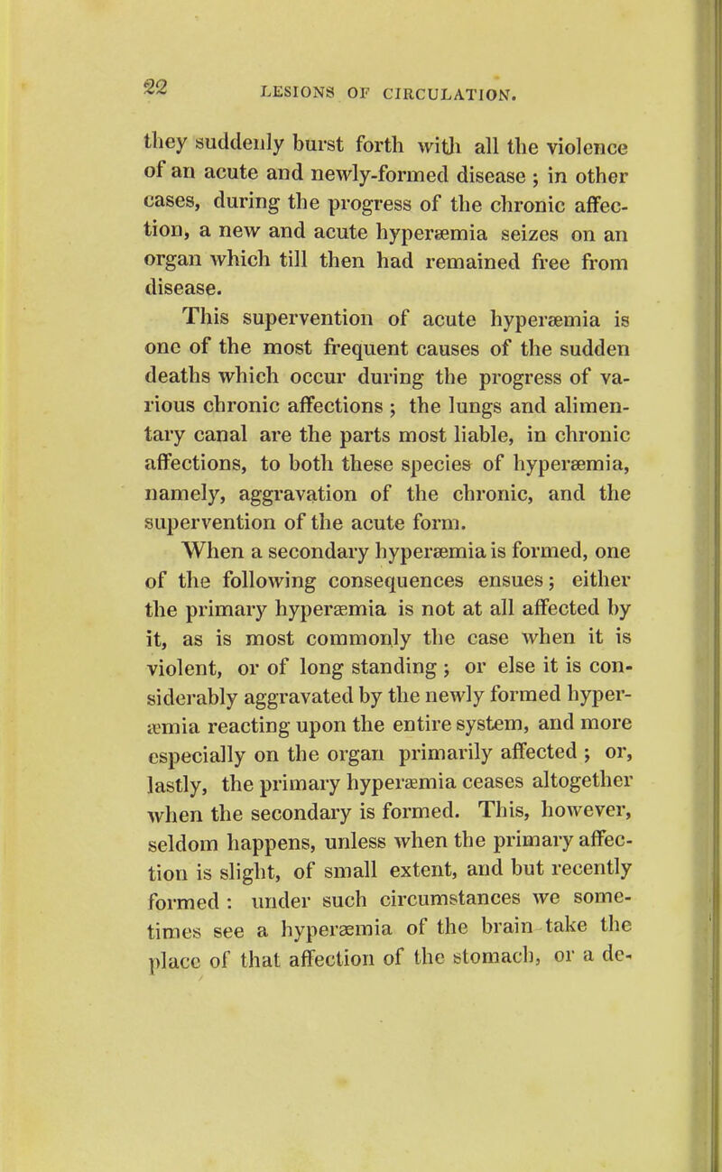they suddenly burst forth vvitli all the violence of an acute and newly-formed disease ; in other cases, during the progress of the chronic affec- tion, a new and acute hypersemia seizes on an organ which till then had remained free from disease. This supervention of acute hypersemia is one of the most frequent causes of the sudden deaths which occur during the progress of va- rious chronic affections ; the lungs and alimen- tary canal are the parts most liable, in chronic affections, to both these species of hypersemia, namely, aggravation of the chronic, and the supervention of the acute form. When a secondary hypersemia is formed, one of the following consequences ensues; either the primary hyperaemia is not at all affected by it, as is most commonly the case when it is violent, or of long standing ; or else it is con- siderably aggravated by the newly formed hyper- aemia reacting upon the entire system, and more especially on the organ primarily affected ; or, lastly, the primary hyperaemia ceases altogether when the secondary is formed. This, however, seldom happens, unless when the primary affec- tion is slight, of small extent, and but recently formed : under such circumstances we some- times see a hyperaemia of the brain take the place of that affection of the stomach, or a de^