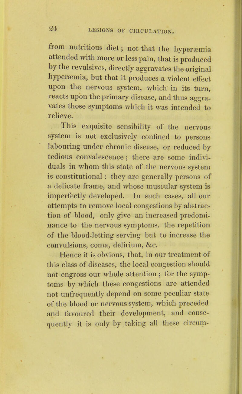 from nutritious diet; not that the hyperemia attended with more or less pain, that is produced by the revulsives, directly aggravates the original hyperseraia, but that it produces a violent effect upon the nervous system, which in its turn, reacts upon the primary disease, and thus aggra- vates those symptoms which it was intended to relieve. This exquisite sensibility of the nervous system is not exclusively confined to persons labouring under chronic disease, or reduced by tedious convalescence; there are some indivi- duals in whom this state of the nervous system is constitutional: they are generally persons of a delicate frame, and whose muscular system is imperfectly developed. In such cases, all our attempts to remove local congestions by abstrac- tion of blood, only give an increased predomi- nance to the nervous symptoms, the repetition of the blood-letting serving but to increase the convulsions, coma, delirium, &c. Hence it is obvious, that, in our treatment of this class of diseases, the local congestion should not engross our whole attention ; for the symp- toms by Avhich these congestions are attended not unfrequently depend on some peculiar state of the blood or nervous system, which preceded and favoured their development, and conse- quently it is only by taking all these circum-