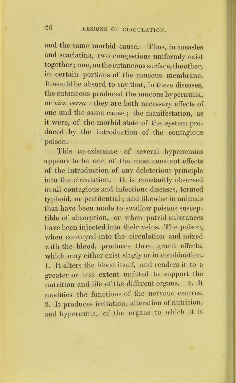 and the same morbid cause. Thus, in measles and scarlatina, two congestions uniformly exist together; one, on the cutaneous surface, the other, in certain portions of the mucous membrane. It would be absurd to say that, in these diseases, the cutaneous produced the mucous hypersemia, or vice versa : they are both necessary effects of one and the same cause ; the manifestation, as it were, of the morbid state of the system pro- duced by the introduction of the contagious poison. This co-existence of several hypereemias appears to be one of the most constant effects of the introduction of any deleterious principle into the circulation. It is constantly observed in all contagious and infectious diseases, termed typhoid, or pestilential; and likewise in animals that have been made to swallow poisons suscep- tible of absorption, or when putrid substances have been injected into their veins. The poison, when conveyed into the circulation and mixed with the blood, produces tbree grand effects, which may either exist singly or in combination. 1. It alters the blood itself, and renders it to a greater or less extent unfitted to support the nutrition and life of the different organs. 2. It modifies the functions of the nervous centres. 3. It produces irritation, alteration of nutrition, and hyperemia, of the organs to which it is