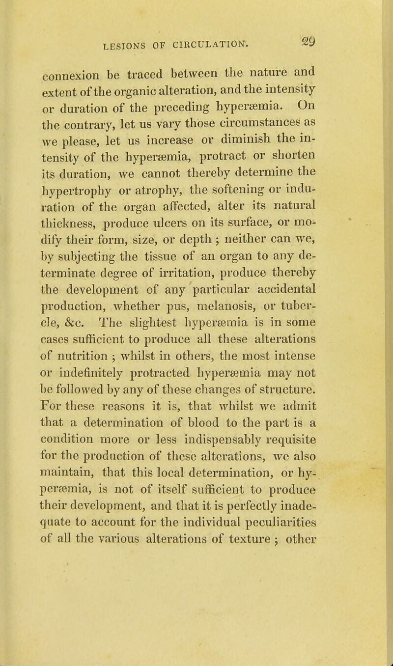 connexion be traced between the nature and extent of the organic alteration, and the intensity or duration of the preceding hypersemia. On the contrary, let us vary those circumstances as we please, let us increase or diminish the in- tensity of the hypersemia, protract or shorten its duration, we cannot thereby determine the hypertrophy or atrophy, the softening or indu- ration of the organ affected, alter its natural thickness, produce ulcers on its surface, or mo- dify their form, size, or depth ; neither can we, by subjecting the tissue of an organ to any de- terminate degree of irritation, produce thereby the development of any particular accidental production, whether pus, melanosis, or tuber- cle, &;c. The slightest hypersemia is in some cases sufficient to produce all these alterations of nutrition ; whilst in others, the most intense or indefinitely protracted hypersemia may not be followed by any of these changes of structure. For these reasons it is, that whilst we admit that a determination of blood to the part is a condition more or less indispensably requisite for the production of these alterations, we also maintain, that this local determination, or hy- per8emia, is not of itself sufficient to produce their development, and that it is perfectly inade- quate to account for the individual peculiarities of all the various alterations of texture j other