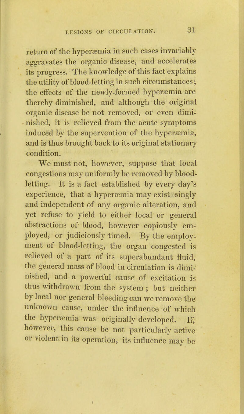 return of the hyperjemia in such cases invariably aggravates the organic disease, and accelerates its progress. The knowledge of this fact explains the utility of blood-letting in such circumstances; the effects of the newly-formed hyperaemia are thereby diminished, and although the original organic disease be not removed, or even dimi- nished, it is relieved from the acute symptoms induced by the supervention of the hyperaemia, and is thus brought back to its original stationary condition. We must not, however, suppose that local congestions may uniformly be removed by blood- letting. It is a fact established by every day's experience, that a hypersemia may exist singly and independent of any organic alteration, and yet refuse to yield to either local or general abstractions of blood, however copiously em- ployed, or judiciously timed. By the employ- ment of blood-letting, the organ congested is relieved of a part of its superabundant fluid, the general mass of blood in circulation is dimi- nished, and a powerful cause of excitation is thus withdrawn from the system ; but neither by local nor general bleeding can we remove the unknown cause, under the influence of which the hypersemia was originally developed. If, however, this cause be not particularly active or violent in its operation, its influence may be