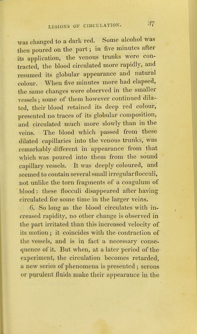 was changed to a dark red. Some alcoliol was then poured on the part; in five minutes after its application, the venous trunks were con- tracted, the blood circulated more rapidly, and resumed its globular appearance and natural colour. When five minutes more had elapsed, the same changes were observed in the smaller vessels; some of them however continued dila- ted, their blood retained its deep red colour, presented no traces of its globular composition, and circulated much more slowly than in the veins. The blood which passed from these dilated capillaries into the venous trunks, was remarkably difl'erent in appearance from that which was poured into them from the sound capillary vessels. It was deeply coloured, and seemed to contain several small irregularflocculi, not unlike the torn fragments of a coagulum of blood: these flocculi disappeared after having circulated for some time in the larger veins. 6. So long as the blood circulates with in- creased rapidity, no other change is observed in the part irritated than this increased velocity of its motion ; it coincides with the contraction of the vessels, and is in fact a necessary conse- quence of it. But when, at a later period of the experiment, the circulation becomes retarded, a new series of phenomena is presented ; serous or purulent fluids make their appearance in the
