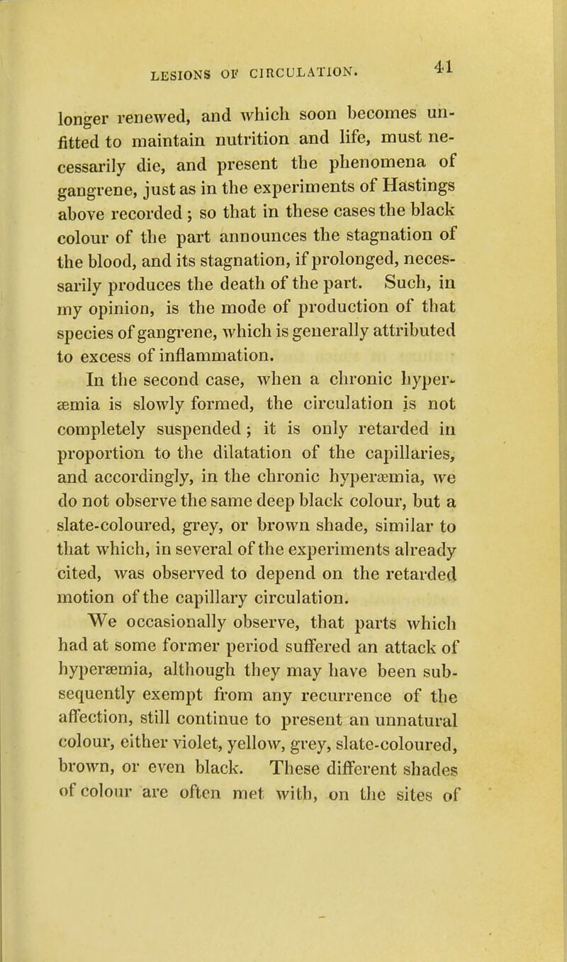 longer renewed, and which soon hecomes un- fitted to maintain nutrition and life, must ne- cessarily die, and present the phenomena of gangrene, just as in the experiments of Hastings above recorded ; so that in these cases the black colour of the part announces the stagnation of the blood, and its stagnation, if prolonged, neces- sarily produces the death of the part. Such, in my opinion, is the mode of production of that species of gangrene, which is generally attributed to excess of inflammation. In the second case, when a chronic hyper- eemia is slowly formed, the circulation is not completely suspended; it is only retarded in proportion to the dilatation of the capillaries, and accordingly, in the chronic hypersemia, we do not observe the same deep black colour, but a slate-coloured, grey, or brown shade, similar to that which, in several of the experiments already cited, was observed to depend on the retarded motion of the capillary circulation. We occasionally observe, that parts which had at some former period suffered an attack of hypersemia, although they may have been sub- sequently exempt from any recurrence of the afl'ection, still continue to present an unnatural colour, either violet, yellow, grey, slate-coloured, brown, or even black. These different shades of colour are often met with, on the sites of