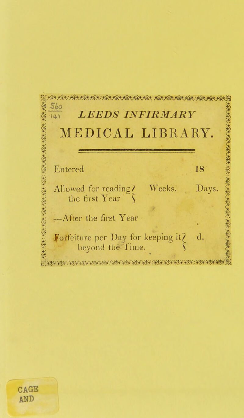 5; l^r^r LEEDS INFIRMARY I MEDICAL LIBRxlRY. i Entered 18 i ^ Allowed for reading? Weeks. Days. ^ ^ the first Year \ f, —After the first Year ^ Joi'feitiire per Day for kee{Ding it/ d. ^ beyond the'Tiiue. S c; CAGE AND