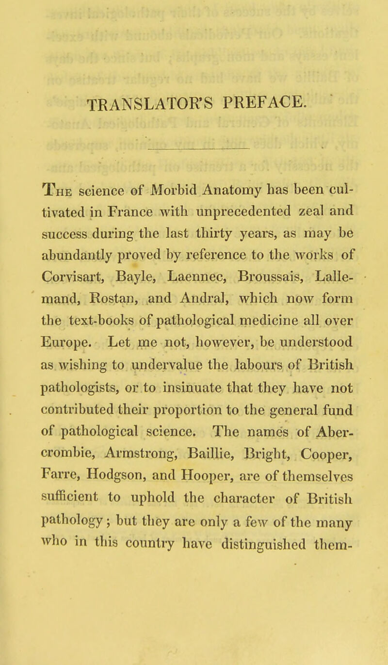 TRANSLATOR'S PREFACE. The science of Morbid Anatomy has been cul- tivated in France with unprecedented zeal and success during the last thirty years, as may be abundantly proved by reference to the works of Corvisart, Bayle, Laennec, Broussais, Lalle- mand, Rostan, and Andral, which now form the text-books of pathological medicine all over Europe. Let me not, however, be understood as wishing to undervalue the labours of British pathologists, or to insinuate that they have not contributed their proportion to the general fund of pathological science. The names of Aber- crombie, Armstrong, Baillie, Bright, Cooper, Farre, Hodgson, and Hooper, are of themselves sufficient to uphold the character of British pathology; but they are only a few of the many who in this country have distinguished them-