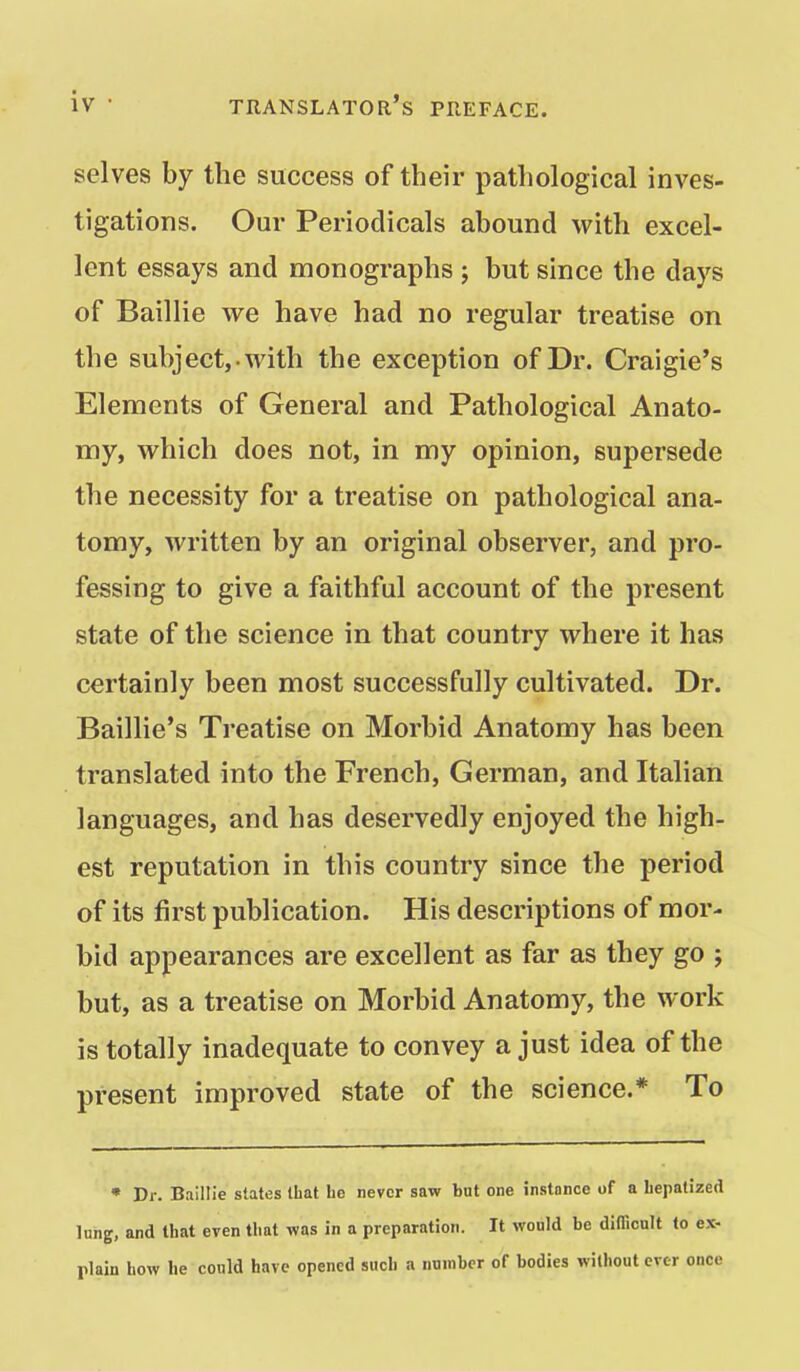 selves by the success of their pathological inves- tigations. Our Periodicals abound with excel- lent essays and monographs ; but since the days of Baillie we have had no regular treatise on the subject,-with the exception of Dr. Craigie's Elements of General and Pathological Anato- my, which does not, in my opinion, supersede the necessity for a treatise on pathological ana- tomy, written by an original observer, and pro- fessing to give a faithful account of the present state of the science in that country where it has certainly been most successfully cultivated. Dr. Baillie's Treatise on Morbid Anatomy has been translated into the French, German, and Italian languages, and has deservedly enjoyed the high- est reputation in this country since the period of its first publication. His descriptions of mor- bid appearances are excellent as far as they go ; but, as a treatise on Morbid Anatomy, the work is totally inadequate to convey a just idea of the present improved state of the science.* To • Dr. Baillie states that be never saw but one instance of a Lepatized lung, and that even that was in a preparation. It would be diflTicnlt to ex- plain how he could have opened such a number of bodies without ever ouce