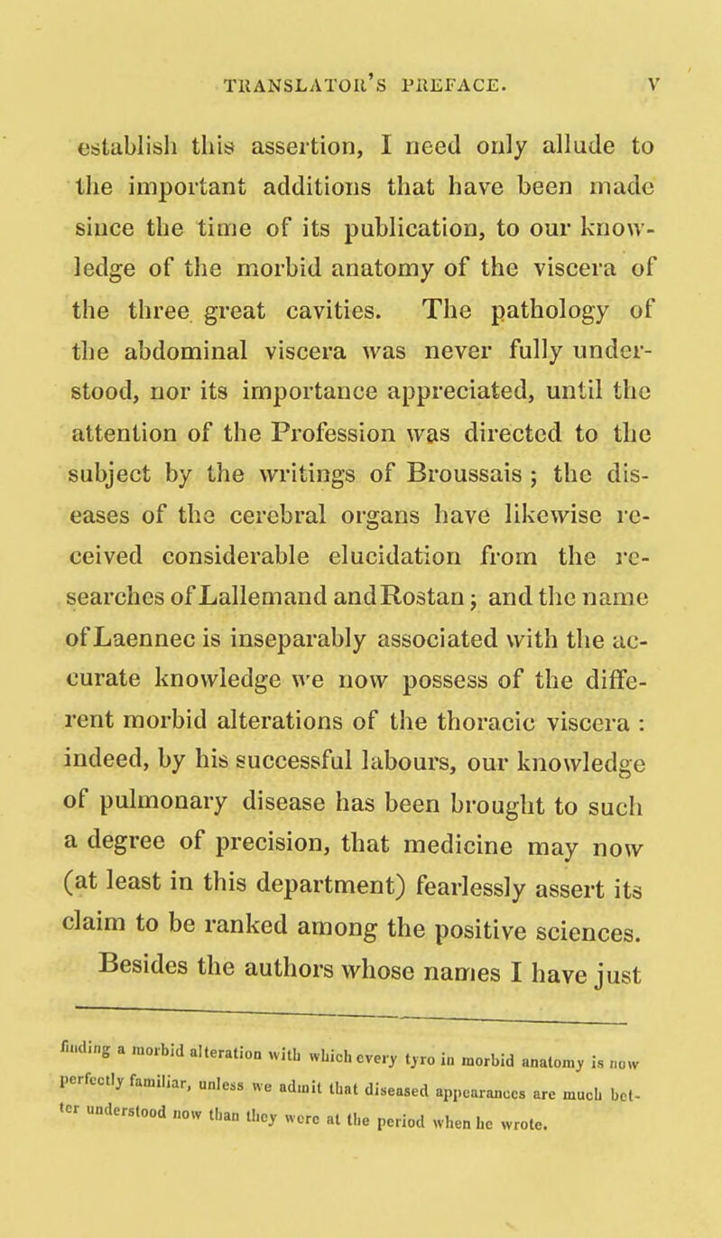 establish this assertion, I need only allude to the important additions that have been made since the time of its publication, to our know- ledge of the morbid anatomy of the viscera of the three great cavities. The pathology of the abdominal viscera was never fully under- stood, nor its importance appreciated, until the attention of the Profession was directed to the subject by the writings of Broussais ; the dis- eases of the cerebral organs have likewise re- ceived considerable elucidation from the I'c- searches of Lallemand andRostan; and the name of Laennec is inseparably associated with the ac- curate knowledge we now possess of the diffe- rent morbid alterations of the thoracic viscera : indeed, by his successful labours, our knowledge of pulmonary disease has been brought to such a degree of precision, that medicine may now (at least in this department) fearlessly assert its claim to be ranked among the positive sciences. Besides the authors whose names I have just /iMding a morbid alteration with wLich every t,ro in morbid analom, is now perfectly familiar, unless we admit Ibat diseased appearances are much bel- ter understood now than they were al the period when he wrote. V