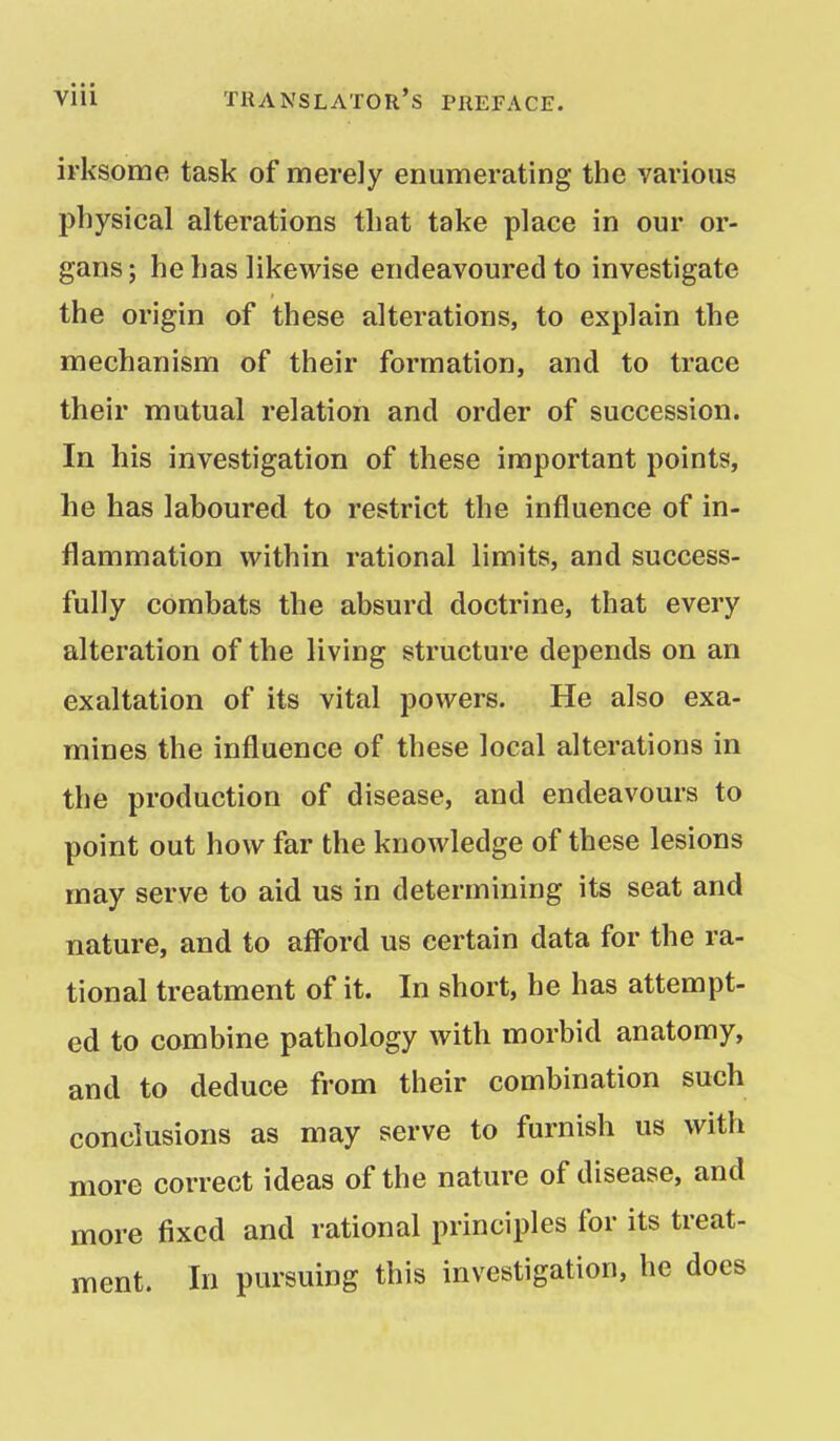 irksome task of merely enumerating the various physical alterations that take place in our or- gans; he has likewise endeavoured to investigate the origin of these alterations, to explain the mechanism of their formation, and to trace their mutual relation and order of succession. In his investigation of these important points, he has laboured to restrict the influence of in- flammation within rational limits, and success- fully combats the absurd doctrine, that every alteration of the living structure depends on an exaltation of its vital powers. He also exa- mines the influence of these local alterations in the production of disease, and endeavours to point out how far the knowledge of these lesions may serve to aid us in determining its seat and nature, and to aff'ord us certain data for the ra- tional treatment of it. In short, he has attempt- ed to combine pathology with morbid anatomy, and to deduce from their combination such conclusions as may serve to furnish us with more correct ideas of the nature of disease, and more fixed and rational principles for its treat- ment. In pursuing this investigation, he does