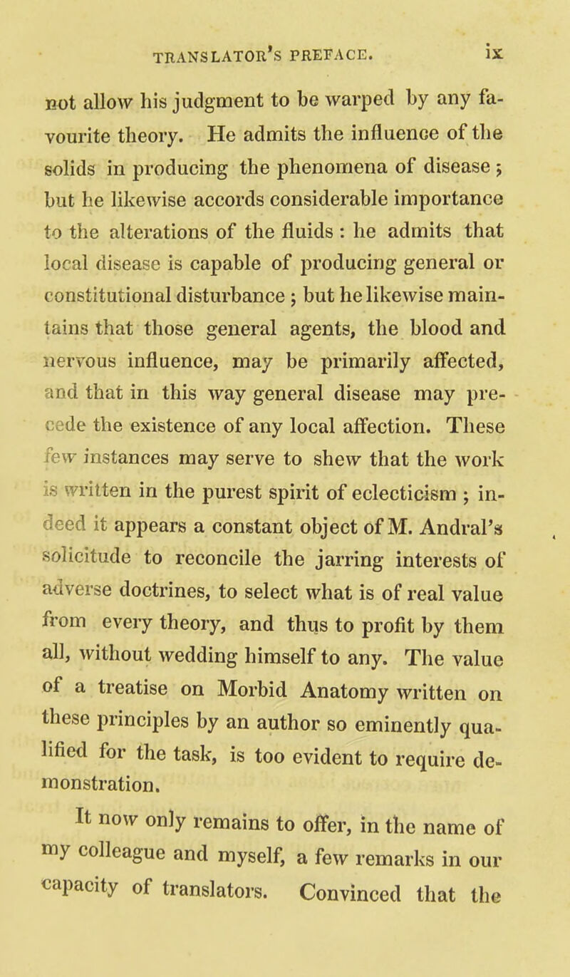 Bot allow his judgment to be warped by any fa- vourite theory. He admits the influence of the solids in producing the phenomena of disease 5 but he likewise accords considerable importance to the alterations of the fluids : he admits that local disease is capable of producing general or constitutional disturbance 5 but he likewise main- tains that those general agents, the blood and nervous influence, may be primarily affected, and that in this way general disease may pre- cede the existence of any local affection. These few instances may serve to shew that the work is written in the purest spirit of eclecticism ; in- deed it appears a constant object of M. AndraPs solicitude to reconcile the jarring interests of adverse doctrines, to select what is of real value from every theory, and thus to profit by them all, without wedding himself to any. The value of a treatise on Morbid Anatomy written on these principles by an author so eminently qua- lified for the task, is too evident to require de- monstration. It now only remains to offer, in the name of my colleague and myself, a few remarks in our capacity of translators. Convinced that the