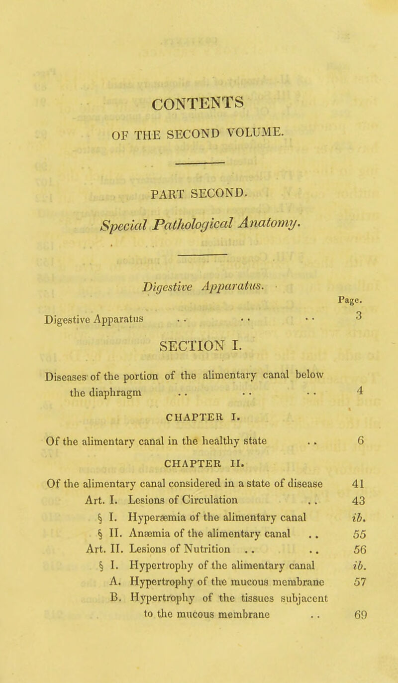 CONTENTS OF THE SECOND VOLUME. PART SECOND. Special PatJiological A^iatormj. Digestive Apparatus. Page. Digestive Apparatus . . • • • • 3 SECTION I. Diseases' of the portion of the alimentary canal below the diaphragm . . .. • • 4 CHAPTER I. Of the alimentary canal in the healtliy state .. 6 CHAPTER II. Of the alimentary canal considered in a state of disease 41 Art. I. Lesions of Circulation .. 43 § L Hyperaemia of the alimentary canal ib. § n. Anaemia of the alimentary canal .. 55 Art. n. Lesions of Nutrition .. .. 56 § L Hypertrophy of the alimentary canal ib. A. Hypertrophy of the raucous membrane 57 B. Hypertrophy of the tissues subjacent to the mucous membrane .. 69