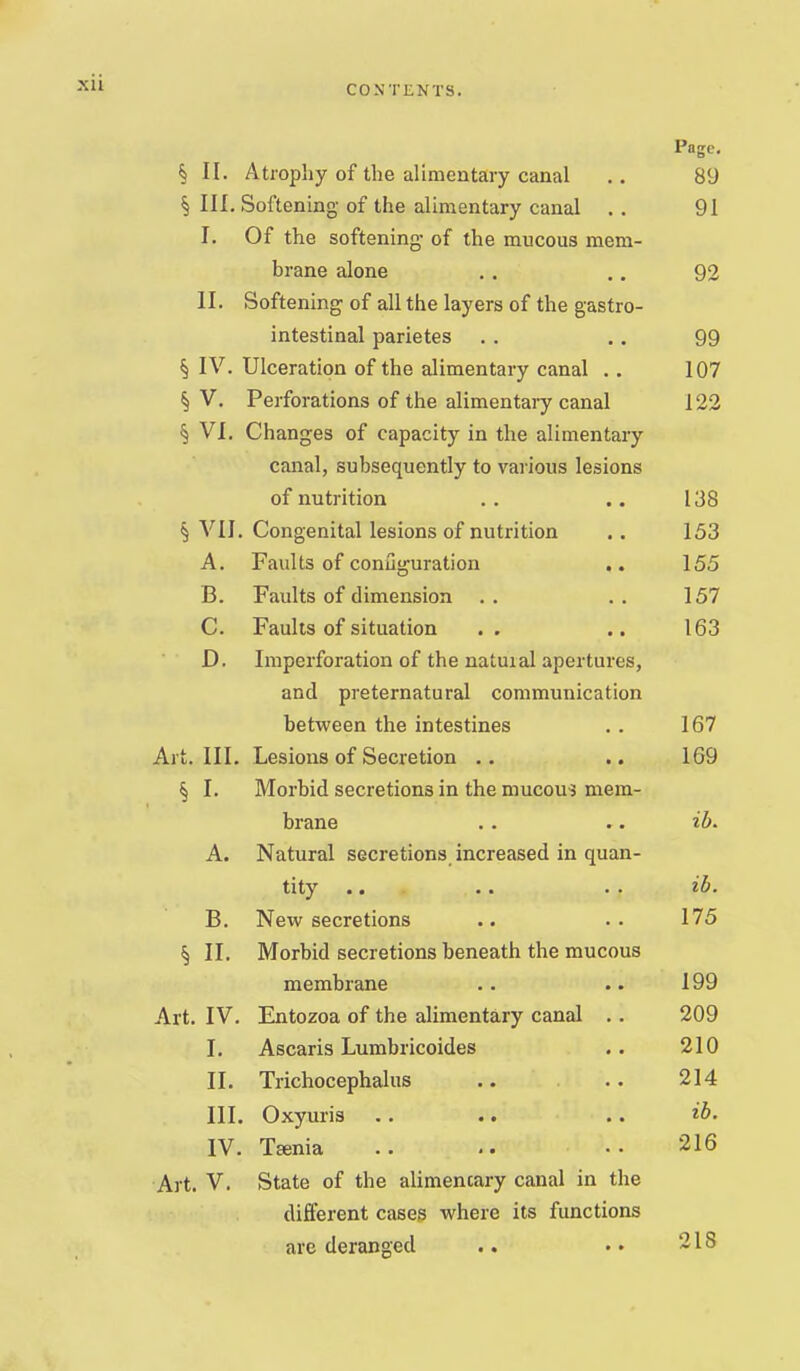 CONTENTS. Page, § II. Atrophy of the alimentary canal .. 89 § III, Softening of the alimentary canal . . 91 I. Of the softening- of the mucous mem- brane alone ,. .. 92 II. Softening of all the layers of the gastro- intestinal parietes . . .. 99 § IV. Ulceration of the alimentary canal , . 107 § V, Perforations of the alimentary canal 122 § VI. Changes of capacity in the alimentary canal, subsequently to various lesions of nutrition .. .. 138 § VII. Congenital lesions of nutrition .. 153 A. Faults of conuguration ,. 155 B. Faults of dimension . . . . 157 C. Faults of situation .. .. 163 D. Imperforation of the natural apertures, and preternatural communication between the intestines ., 167 Art. III. Lesions of Secretion .. .. 169 § I. Morbid secretions in the mucous mem- brane . . .. ib. A. Natural secretions increased in quan- tity .. .. . . ih. B. New secretions .. .. 175 § II. Morbid secretions beneath the mucous membrane . . .. 199 Art. IV. Entozoa of the alimentary canal .. 209 I. Ascaris Lumbricoides .. 210 II. Trichocephalus .. .. 214 III. Oxyuris .. .. .. ib. IV. Tfenia .. .. 216 Art. V. State of the alimencary canal in the different cases where its functions are deranged .. 218