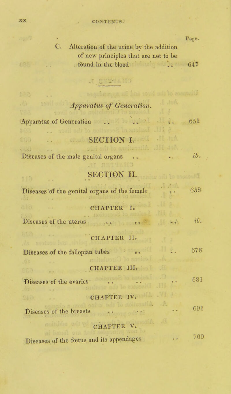 I'age^ C. Alteration of the urine by the addition of new principles that are not to be found in the blood .. 64T Apparatus of Generation. Apparatus.of Generation SECTION I. Diseases of the male genital organs SECTION IL Diseases of the genital organs of the female CHAPTER I. Diseases of the uterus CHAPTER II. Diseases of the fallopian tubes CHAPTER III. Diseases of tlie ovaries CHAPTER IV. .piscases of the breasts CHAPTER V. Diseases of the foetus and its appendages 65 i 658 ih. 678 681 691
