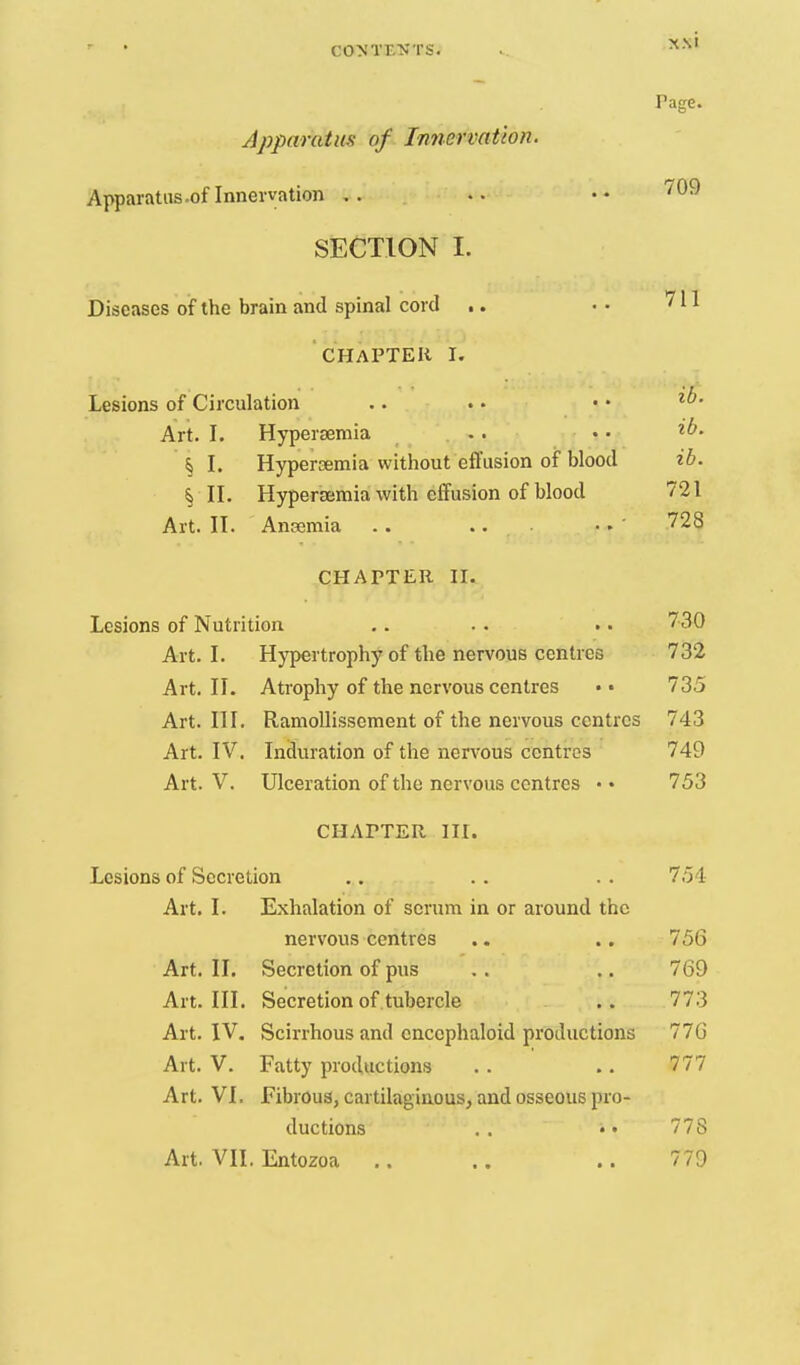 Page. Apparatus of Imiervatton. Apparatus .of Innervation .. •• ''^^ SECTION I. Diseases of the brain and spinal cord .. • • 711 CHAPTER I. Lesions of Circulation .. . • • • Art. I. Hypersemia . . n »• § I. Hypersemia without effusion of t)Iood ib. § II. Hypersemia with effusion of blood 721 Art. II. AnEemia . . .. • ■• ' ^28 CHAPTER II. Lesions of Nutrition ,. . . .. 730 Art. I. Hypertrophy of the nervous centres 732 Art. II. Atrophy of the nervous centres • • 735 Art. III. Ramollisscment of the nervous centres 743 Art. IV. Induration of the nervous centres 749 Art. V. Ulceration of the nervous centres • • 753 CHAPTER III. Lesions of Secretion .. . . . . 754 Art. I. Exhalation of scrum in or around the nervous centres .. .. 756 Art. II. Secretion of pus . . .. 769 Art. III. Secretion of tubercle .. 773 Art. IV. Scirrhous and cnccphaloid productions 776 Art. V. Fatty productions . . .. 777 Art. VI. Fibrous, cartilaginous, and osseous pro- ductions .. • • 778 Art. VII. Entozoa .. .. .. 779
