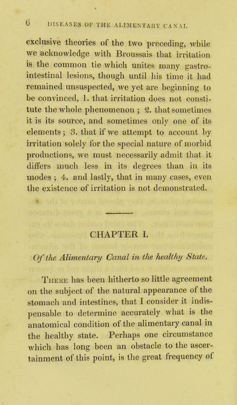 exclusive theories of the two preceding, while we acknowledge with Broussais that irritation is the common tie which unites many gastro- intestinal lesions, though until his time it had remained unsuspected, we yet are beginning to be convinced, 1. that irritation does not consti- tute the whole phenomenon ; 2. that sometimes it is its source, and sometimes only one of its elements j 3. that if we attempt to account by irritation solely for the special nature of morbid productions, we must necessarily admit that it differs much less in its degrees than in its modes ; 4. and lastly, that in many cases, even the existence of irritation is not demonstrated. CHAPTER 1. Of the Alimentary Canal in the healthy State. There has been hitherto so little agreement on the subject of the natural appearance of the stomach and intestines, that I consider it indis- pensable to determine accurately what is the anatomical condition of the alimentary canal in the healthy state. Perhaps one circumstance which has long been an obstacle to the ascer- tainment of this point, is the great frequency of