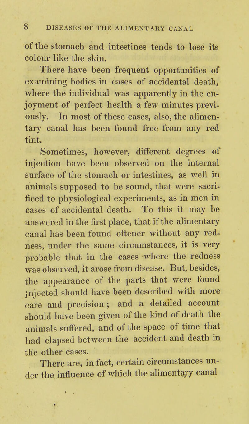 of the stomach and intestines tends to lose its colour like the skin. There have been frequent opportunities of examining bodies in cases of accidental death, where the individual was apparently in the en- joyment of perfect health a few minutes previ- ously. In most of these cases, also, the alimen- tary canal has been found free from any red tint. Sometimes, however, different degrees of injection have been observed on the internal surface of the stomach or intestines, as well in animals supposed to be sound, that were sacri- ficed to physiological experiments, as in men in cases of accidental death. To this it may be answered in the first place, that if the alimentary canal has been found oftener without any red- ness, under the same circumstances, it is very probable that in the cases where the redness was observed, it arose from disease. But, besides, the appearance of the parts that were found injected should have been described with more care and precision ; and a detailed account should have been given of the kind of death the animals suffered, and of the space of time that had elapsed between the accident and death in the other cases. There are, in fact, certain circumstances un- der the influence of which the alimentary canal