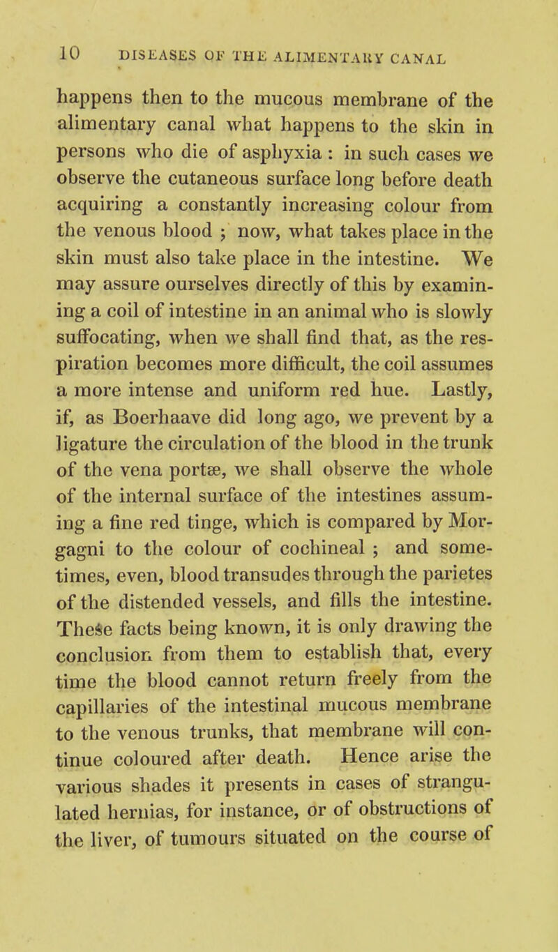 happens then to the mucous membrane of the alimentary canal what happens to the skin in persons who die of asphyxia : in such cases we observe the cutaneous surface long before death acquiring a constantly increasing colour from the venous blood j now, what takes place in the skin must also take place in the intestine. We may assure ourselves directly of this by examin- ing a coil of intestine in an animal who is slowly suffocating, when we shall find that, as the res- piration becomes more difficult, the coil assumes a more intense and uniform red hue. Lastly, if, as Boerhaave did long ago, we prevent by a ligature the circulation of the blood in the trunk of the vena portse, we shall observe the whole of the internal surface of the intestines assum- ing a fine red tinge, which is compared by Mor- gagni to the colour of cochineal ; and some- times, even, blood transudes through the parietes of the distended vessels, and fills the intestine. TheSe facts being known, it is only drawing the conclusion from them to establish that, every time the blood cannot return freely from the capillaries of the intestinal mucous membrane to the venous trunks, that membrane will con- tinue coloured after death. Hence arise the various shades it presents in cases of strangu- lated hernias, for instance, or of obstructions of the liver, of tumours situated on the coarse of