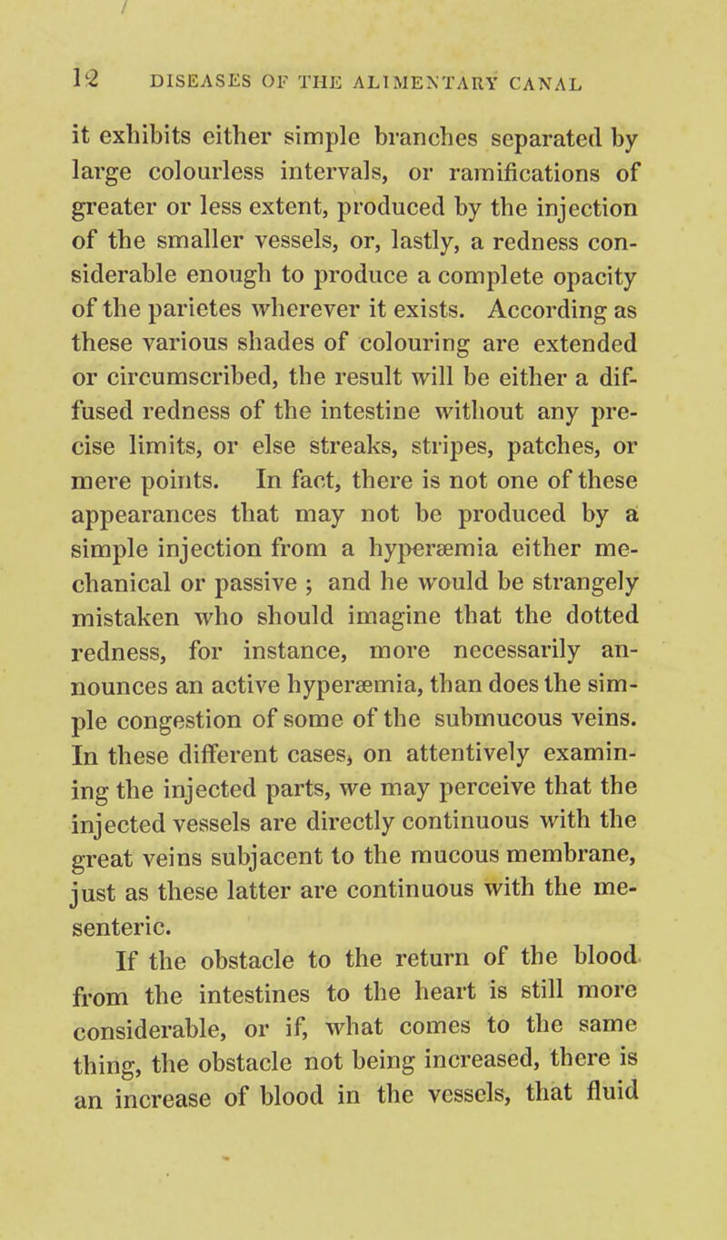it exhibits either simple branches separated by large colourless intervals, or ramifications of greater or less extent, produced by the injection of the smaller vessels, or, lastly, a redness con- siderable enough to produce a complete opacity of the parietes wherever it exists. According as these various shades of colouring are extended or circumscribed, the result will be either a dif- fused redness of the intestine without any pre- cise limits, or else streaks, stripes, patches, or mere points. In fact, there is not one of these appearances that may not be produced by a simple injection from a hypereemia either me- chanical or passive ; and he would be strangely mistaken who should imagine that the dotted redness, for instance, more necessarily an- nounces an active hypersemia, than does the sim- ple congestion of some of the submucous veins. In these different casesj on attentively examin- ing the injected parts, we may perceive that the injected vessels are directly continuous with the great veins subjacent to the mucous membrane, just as these latter are continuous with the me- senteric. If the obstacle to the return of the blood, from the intestines to the heart is still more considerable, or if, what comes to the same thing, the obstacle not being increased, there is an increase of blood in the vessels, that fluid