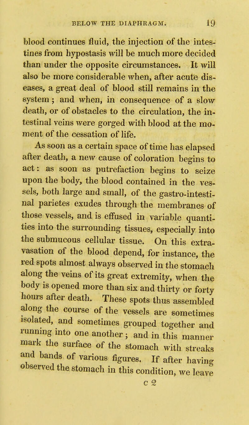 blood continues fluid, the injection of the intes- tines from hypostasis will be much more decided than under the opposite circumstances. It will also be more considerable when, after acute dis- eases, a great deal of blood still remains in the system; and when, in consequence of a slow death, or of obstacles to the circulation, the in- testinal veins were gorged with blood at the mo- ment of the cessation of life. As soon as a certain space of time has elapsed after death, a new cause of coloration begins to act: as soon as putrefaction begins to seize upon the body, the blood contained in the ves- sels, both large and small, of the gastro-intesti- nal parietes exudes through the membranes of those vessels, and is effused in variable quanti- ties into the surrounding tissues, especially into the submucous cellular tissue. On this extra- vasation of the blood depend, for instance, the red spots almost always observed in the stomach along the veins of its great extremity, when the body is opened more than six and thirty or forty hours after death. These spots thus assembled ^ong the course of the vessels are sometimes isolated, and sometimes grouped together and runnmg into one another ; and in this manner mark the surface of the stomach with streaks and bands of various figures. If after having observed the stomach in this condition, we leave c 2