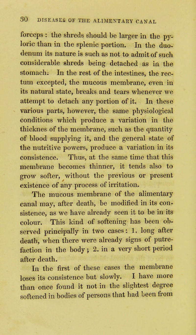 forceps : the shreds should be larger in the py- loric than in the splenic portion. In the duo- denum its nature is such as not to admit of such considerable shreds being detached as in the stomach; In the rest of the intestines, the rec- tum excepted, the mucous membrane, even in its natural state, breaks and tears whenever we attempt to detach any portion of it. In these various parts, however, the same physiological conditions which produce a variation in the thicknes of the membrane, such as the quantity of blood supplying it, and the general state of the nutritive powers, produce a variation in its consistence. Thus, at the same time that this membrane becomes thinner, it tends also to grow softer, without the previous or present existence of any process of irritation. The mucous membrane of the alimentary canal may, after death, be modified in its con- sistence, as we have already seen it to be in its colour. This kind of softening has been ob- served principally in two cases: 1. long after death, when there were already signs of putre- faction in the body j 2. in a very short period after death. In the first of these cases the membrane loses its consistence but slowly. I have more than once found it not in the slightest degree softened in bodies of persons that had been fi'om
