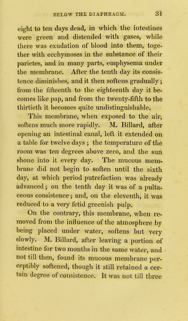 eight to ten days dead, in which the intestines were green and distended with gases, while there was exudation of blood into them, toge- ther with ecchyraoses in the substance of their parietes, and in many parts, emphysema under the membrane. After the tenth day its consis- tence diminishes, and it then softens gradually; from the fifteenth to the eighteenth day it be- comes like pap, and from the twenty-fifth to the thirtieth it becomes quite undistinguishable. This membrane, when exposed to the air, softens much more rapidly. M. Billard, after opening an intestinal canal, left it extended on a table for twelve days ; the temperature of the room was ten degrees above zero, and the sun shone into it every day. The mucous mem- brane did not begin to soften until the sixth day, at which period putrefaction was already advanced; on the tenth day it was of a pulta- ceous consistence; and, on the eleventh, it was reduced to a very fetid greenish pulp. On the contrary, this membrane, when re^ moved from the influence of the atmosphere by being placed under water, softens but very slowly. M. Billard, after leaving a portion of intestine for two months in the same water, and - not till then, found its mucous membrane per- ceptibly softened, though it still retained a cer- tain degree of consistence. It was not till three