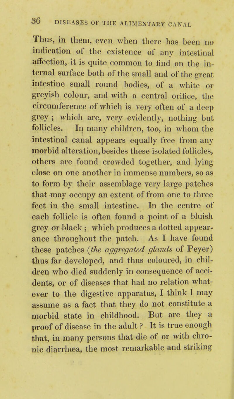Thus, in them, even when there lias heen no indication of the existence of any intestinal affection, it is quite common to find on the in- ternal surface both of the small and of the great intestine small round bodies, of a white or greyish colour, and with a central orifice, the circumference of which is very often of a deep grey ; which are, very evidently, nothing but follicles. In many children, too, in whom the intestinal canal appears equally free from any morbid alteration, besides these isolated follicles, others are found crowded together, and lying close on one another in immense numbers, so as to form by their assemblage very large patches that may occupy an extent of from one to three feet in the small intestine. In the centre of each follicle is often found a point of a bluish grey or black ; which produces a dotted appear- ance throughout the patch. As I have found these patches (the aggregated glands of Peyer) thus far developed, and thus coloured, in chil- dren who died suddenly in consequence of acci- dents, or of diseases that had no relation what- ever to the digestive apparatus, I think I may assume as a fact that they do not constitute a morbid state in childhood. But are they a proof of disease in the adult ? It is true enough that, in many persons that die of or with chro- nic diarrhoea, the most remarkable and striking