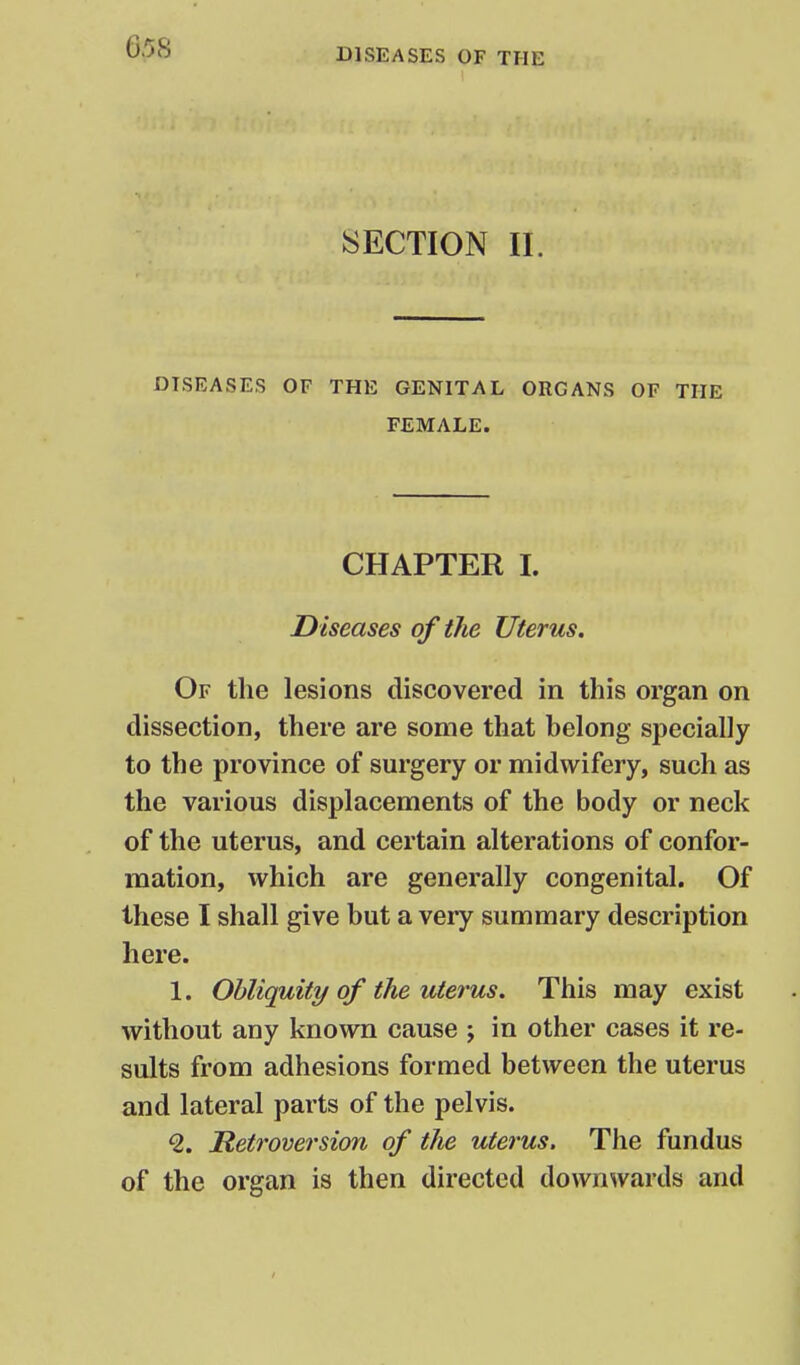 DISEASES OF THE SECTION 11. DISEASES OF THE GENITAL ORGANS OF THE FEMALE. CHAPTER I. Diseases of the Uterus. Of the lesions discovered in this organ on dissection, there are some that belong specially to the province of surgery or midwifery, such as the various displacements of the body or neck of the uterus, and certain alterations of confor- mation, which are generally congenital. Of these I shall give but a very summary description here. 1. Obliquity of the uterus. This may exist without any known cause ; in other cases it re- sults from adhesions formed between the uterus and lateral parts of the pelvis. ^. Retroversion of the uterus. The fundus of the organ is then directed downwards and