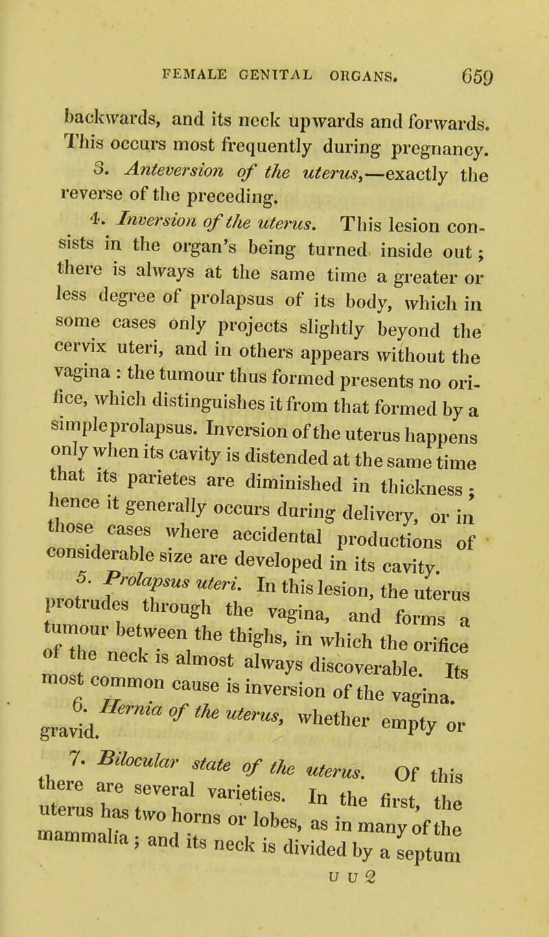 backwards, and its neck upwards and forwards. This occurs most frequently during pregnancy. 3. Anteversion of the uterus,—exactly the reverse of the preceding. 4. Inversion of tJie uterus. This lesion con- sists in the organ's being turned, inside out; there is always at the same time a greater or less degree of prolapsus of its body, which in some cases only projects slightly beyond the cervix uteri, and in others appears without the vagma : the tumour thus formed presents no ori- fice, which distinguishes it from that formed by a simpleprolapsus. Inversion of the uterus happens only when its cavity is distended at the same time that Its parietes are diminished in thickness; hence it generally occurs during delivery, or in those cases where accidental productions of ' considerable size are developed in its cavity. f- f'•^^^i'** ^^^m. In this lesion, the uterus protrudes through the vagina, and forms tumour be ween the thighs, in which the orifice of the neck is almost always discoverable Z most common cause is inversion of the vaginal J^^Herma of th. uterus, whether empty or 7. Bilocular state of the uterus. Of this there are several varieties. In the first the uterus has two horn<^ i^i • * ® mammihn V . ^ many of the mammalia; and its neck is divided by a septum u u 2