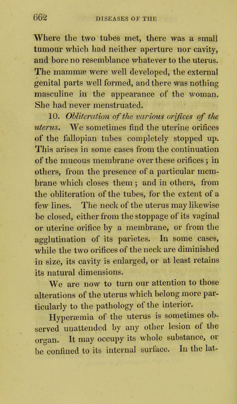 Where the two tubes met, there was a small tumour which had neither aperture nor cavity, and bore no resemblance whatever to the uterus. The mammae were well developed, the external genital parts well formed, and there was nothing masculine in the appearance of the woman. She had never menstruated. 10. Obliteration of the var ious orifices of tJie uterus. We sometimes find the uterine orifices of the fallopian tubes completely stopped up. This arises in some cases from the continuation of the mucous membrane over these orifices; in others, from the presence of a particular mem- brane which closes them ; and in others, from the obliteration of the tubes, for the extent of a few lines. The neck of the uterus may likewise be closed, either from the stoppage of its vaginal or uterine orifice by a membrane, or from the agglutination of its parietes. In some cases, while the two orifices of the neck are diminished in size, its cavity is enlarged, or at least retains its natural dimensions. We are now to turn our attention to those alterations of the uterus which belong more par- ticularly to the pathology of the interior. Hypersemia of the uterus is sometimes ob- served unattended by any other lesion of the organ. It may occupy its whole substance, or be confined to its internal surface. In the lat-