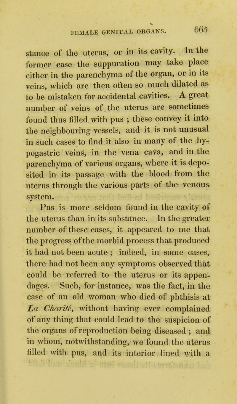 stauce of the uterus, or in its cavity. In the former case the suppuration may take place either in the parenchyma of the organ, or in its veins, which are then often so much dilated as to be mistaken for accidental cavities. A great number of veins of the uterus are sometimes found thus filled with pus ; these convey it into the neighbouring vessels, arid it is not unusual in such cases to find it also in many of the hy- pogastric veins, in the vena cava, and in the parenchyma of various organs, where it is depo- sited in its passage with the blood from the uterus through the various parts of the venous system. Pus is more seldom found in the cavity of the uterus than in its substance. In the greater number of these cases, it appeared to me that the progress of the morbid process that produced it had not been acute ; indeed, in some cases, there had not been any symptoms observed that could be referred to the uterus or its appen- dages. Such, for instance, was the fact, in the case of an old woman who died of phthisis at La CJiaritey without having ever complained of any thing that could lead to the suspicion of the organs of reproduction being diseased ; and in whom, notwithstanding, we found the uterus filled with pus, and its interior lined with a