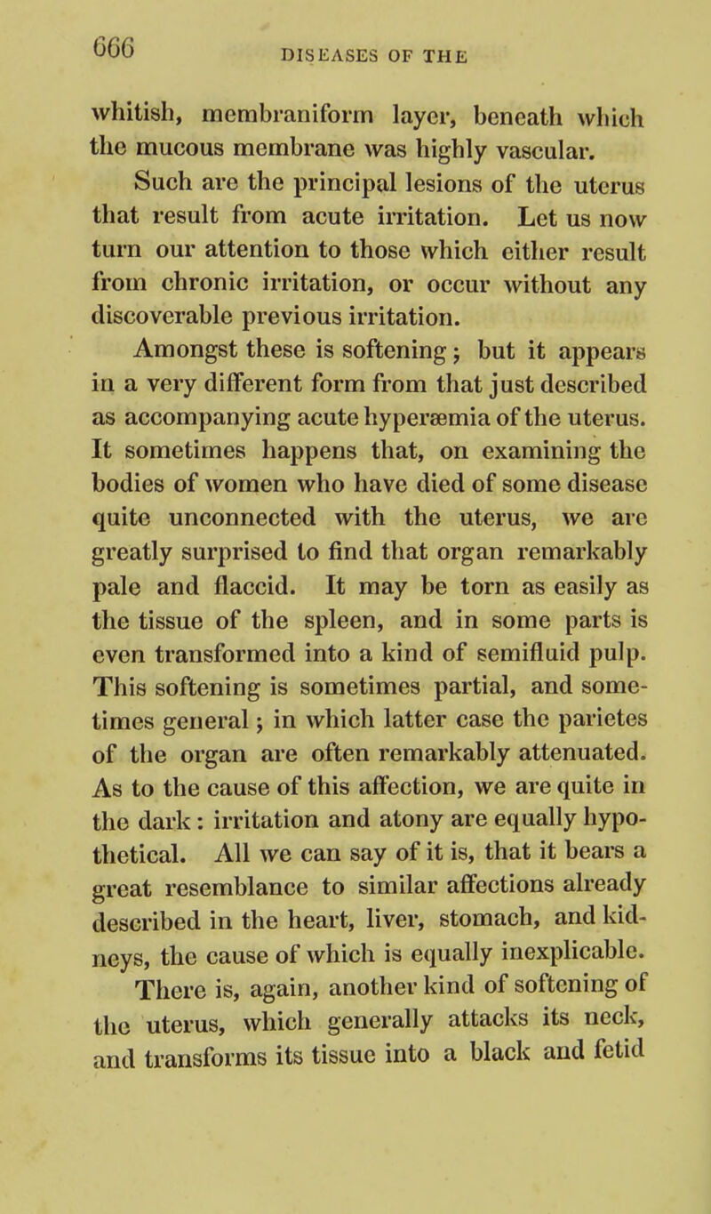 DISEASES OF THE whitish, membraniform layer, beneath which the mucous membrane was highly vascular. Such are the principal lesions of the uterus that result from acute irritation. Let us now turn our attention to those which cither result from chronic irritation, or occur without any discoverable previous irritation. Amongst these is softening; but it appears in a very different form from that just described as accompanying acute hypersemia of the uterus. It sometimes happens that, on examining the bodies of women who have died of some disease quite unconnected with the uterus, we are greatly surprised to find that organ remarkably pale and flaccid. It may be torn as easily as the tissue of the spleen, and in some parts is even transformed into a kind of semifluid pulp. This softening is sometimes partial, and some- times general; in which latter case the parietes of the organ are often remarkably attenuated. As to the cause of this affection, we are quite in the dark: irritation and atony are equally hypo- thetical. All we can say of it is, that it bears a great resemblance to similar affections already described in the heart, liver, stomach, and kid- neys, the cause of which is equally inexplicable. There is, again, another kind of softening of the uterus, which generally attacks its neck, and transforms its tissue into a black and fetid