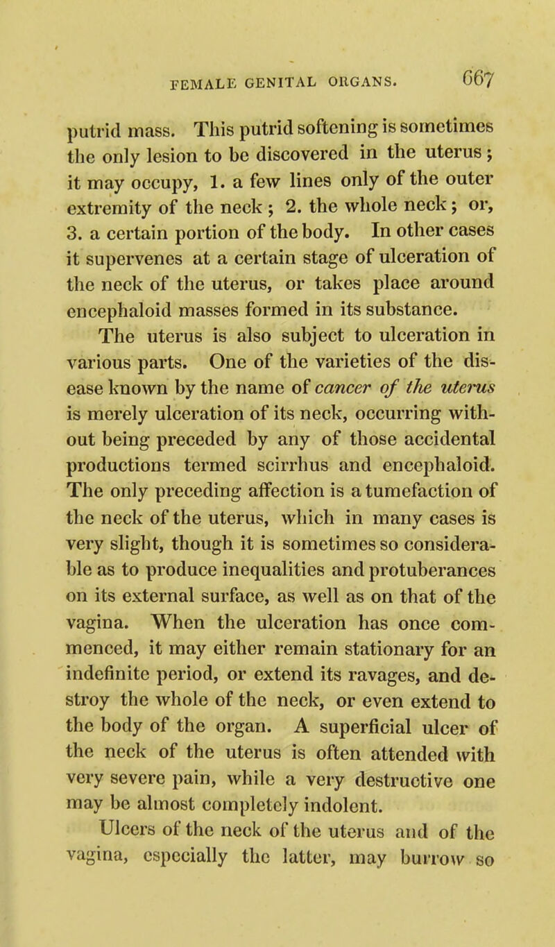 putrid mass. This putrid softening is sometimes the only lesion to be discovered in the uterus; it may occupy, 1. a few lines only of the outer extremity of the neck ; 2. the whole neck; or, 3. a certain portion of the body. In other cases it supervenes at a certain stage of ulceration of the neck of the uterus, or takes place around encephaloid masses formed in its substance. The uterus is also subject to ulceration in various parts. One of the varieties of the dis- ease known by the name of cancer of the utei-us is merely ulceration of its neck, occurring with- out being preceded by any of those accidental productions termed scirrhus and encephaloid. The only preceding affection is a tumefaction of the neck of the uterus, which in many cases is very slight, though it is sometimes so considera- ble as to produce inequalities and protuberances on its external surface, as well as on that of the vagina. When the ulceration has once com- menced, it may either remain stationary for an indefinite period, or extend its ravages, and de- stroy the whole of the neck, or even extend to the body of the organ. A superficial ulcer of the neck of the uterus is often attended with very severe pain, while a very destructive one may be almost completely indolent. Ulcers of the neck of the uterus and of the vagina, especially the latter, may burrow so