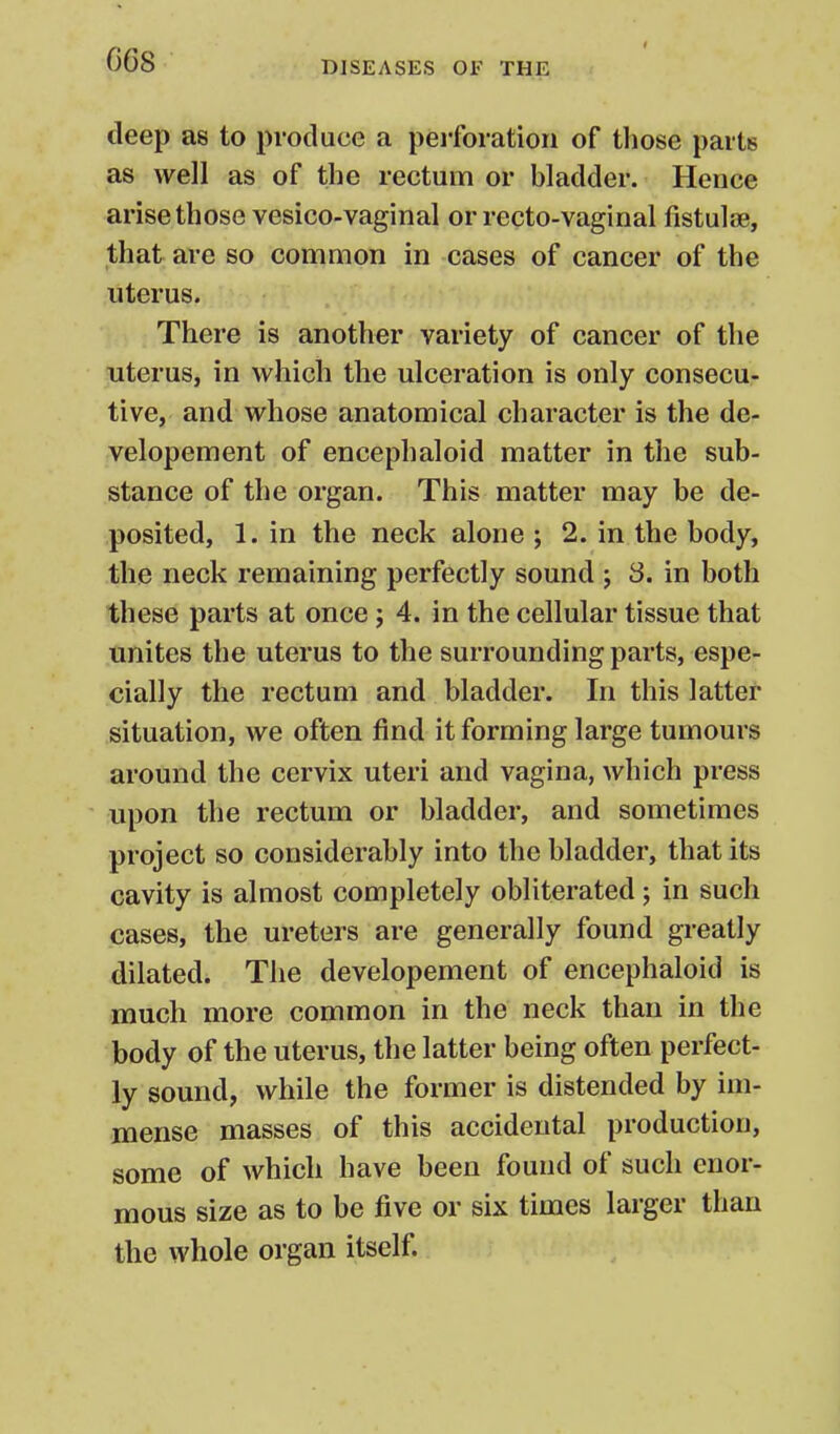 G68 deep as to produce a perforation of those parts as well as of the rectum or bladder. Hence arise those vesico-vaginal or recto-vaginal fistulas, that are so common in cases of cancer of the uterus. There is another variety of cancer of the uterus, in which the ulceration is only consecu- tive, and whose anatomical character is the de- velopement of encephaloid matter in the sub- stance of the organ. This matter may be de- posited, 1. in the neck alone ; 2. in the body, the neck remaining perfectly sound j 3. in both these parts at once ; 4. in the cellular tissue that unites the uterus to the surrounding parts, espe- cially the rectum and bladder. In this latter situation, we often find it forming large tumours around the cervix uteri and vagina, which press upon the rectum or bladder, and sometimes project so considerably into the bladder, that its cavity is almost completely obliterated ; in such cases, the ureters are generally found greatly dilated. The developement of encephaloid is much more common in the neck than in the body of the uterus, the latter being often perfect- ly sound, while the former is distended by im- mense masses of this accidental production, some of which have been found of such enor- mous size as to be five or six times larger than the whole organ itself.