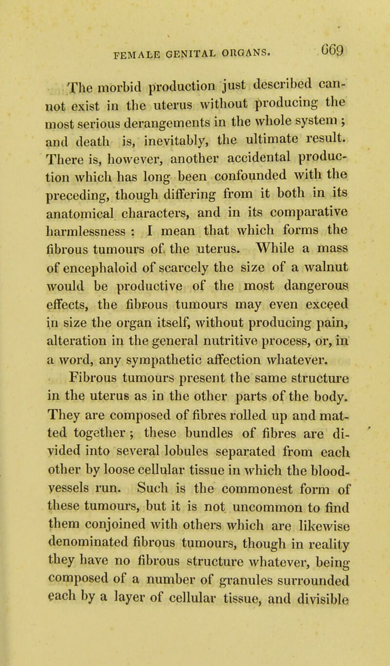 069 The morbid production just described can- not exist in the uterus without producing the most serious derangements in the whole system ; and death is, inevitably, the ultimate result. There is, however, another accidental produc- tion which has long been confounded with the preceding, though differing from it both in its anatomical characters, and in its comparative harmlessness : I mean that which forms the fibrous tumours of the uterus. While a mass of encephaloid of scarcely the size of a walnut would be productive of the most dangerous effects, the fibrous tumours may even exceed in size the organ itself, without producing pain, alteration in the general nutritive process, or, in a word, any sympathetic affection whatever. Fibrous tumours present the same structure in the uterus as in the other parts of the body. They are composed of fibres rolled up and mat- ted together; these bundles of fibres are di- vided into several lobules separated from each other by loose cellular tissue in which the blood- vessels run. Such is the commonest form of these tumours, but it is not uncommon to find them conjoined with others which are likewise denominated fibrous tumours, though in reality they have no fibrous structure whatever, being composed of a number of granules surrounded each by a layer of cellular tissue, and divisible