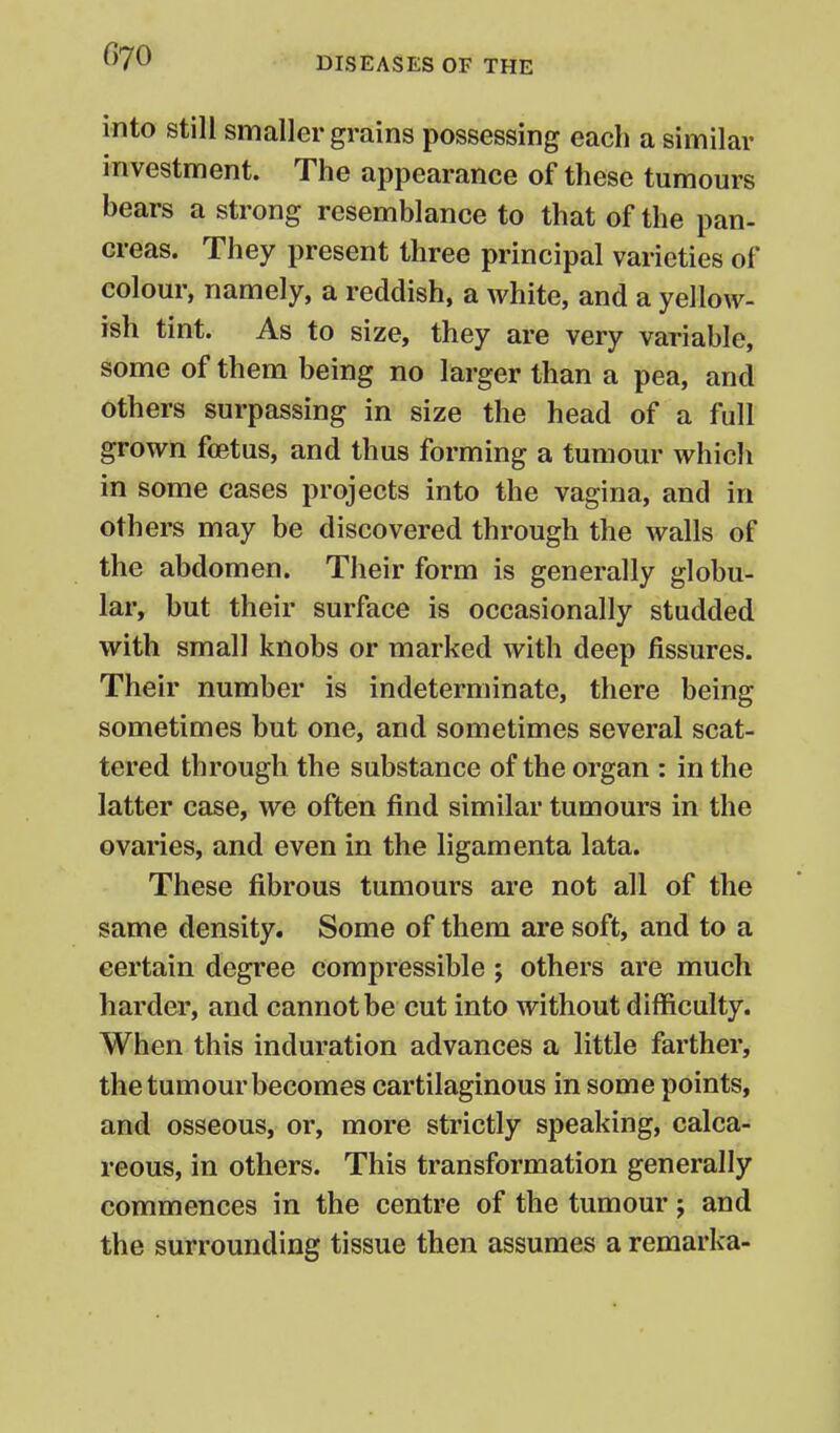into still smaller grains possessing each a similar investment. The appearance of these tumours bears a strong resemblance to that of the pan- creas. They present three principal varieties of colour, namely, a reddish, a white, and a yellow- ish tint. As to size, they are very variable, some of them being no larger than a pea, and others surpassing in size the head of a full grown foetus, and thus forming a tumour which in some cases projects into the vagina, and in others may be discovered through the walls of the abdomen. Their form is generally globu- lar, but their surface is occasionally studded with small knobs or marked with deep fissures. Their number is indeterminate, there being sometimes but one, and sometimes several scat- tered through the substance of the organ : in the latter case, we often find similar tumours in the ovaries, and even in the ligamenta lata. These fibrous tumours are not all of the same density. Some of them are soft, and to a certain degree compressible ; others are much harder, and cannot be cut into without difficulty. When this induration advances a little farther, the tumour becomes cartilaginous in some points, and osseous, or, more strictly speaking, calca- reous, in others. This transformation generally commences in the centre of the tumour; and the surrounding tissue then assumes a remarka-