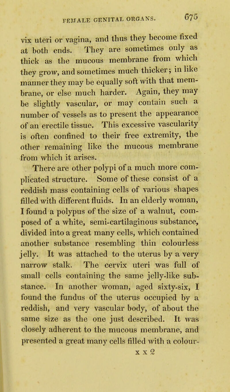 vix uteri or vagina, and thus they become fixed at both ends. They are sometimes only as thick as the mucous membrane from which they grow, and sometimes much thicker; in like manner they may be equally soft with that mem- brane, or else much harder. Again, they may be slightly vascular, or may contain such a number of vessels as to present the appearance of an erectile tissue. This excessive vascularity is often confined to their fi-ee extremity, the other remaining like the mucous membrane from which it arises. There are other polypi of a much more com- plicated structure. Some of these consist of a reddish mass containing cells of various shapes filled with different fluids. In an elderly woman, I found a polypus of the size of a walnut, com- posed of a white, semi-cartilaginous substance, divided into a great many cells, which contained another substance resembling thin colourless jelly. It was attached to the uterus by a very narrow stalk. The cervix uteri was full of small cells containing the same jelly-like sub- stance. In another woman, aged sixty-six, I found the fundus of the uterus occupied by a reddish, and very vascular body, of about the same size as the one just described. It was closely adherent to the mucous membrane, and presented a great many cells filled with a colour-