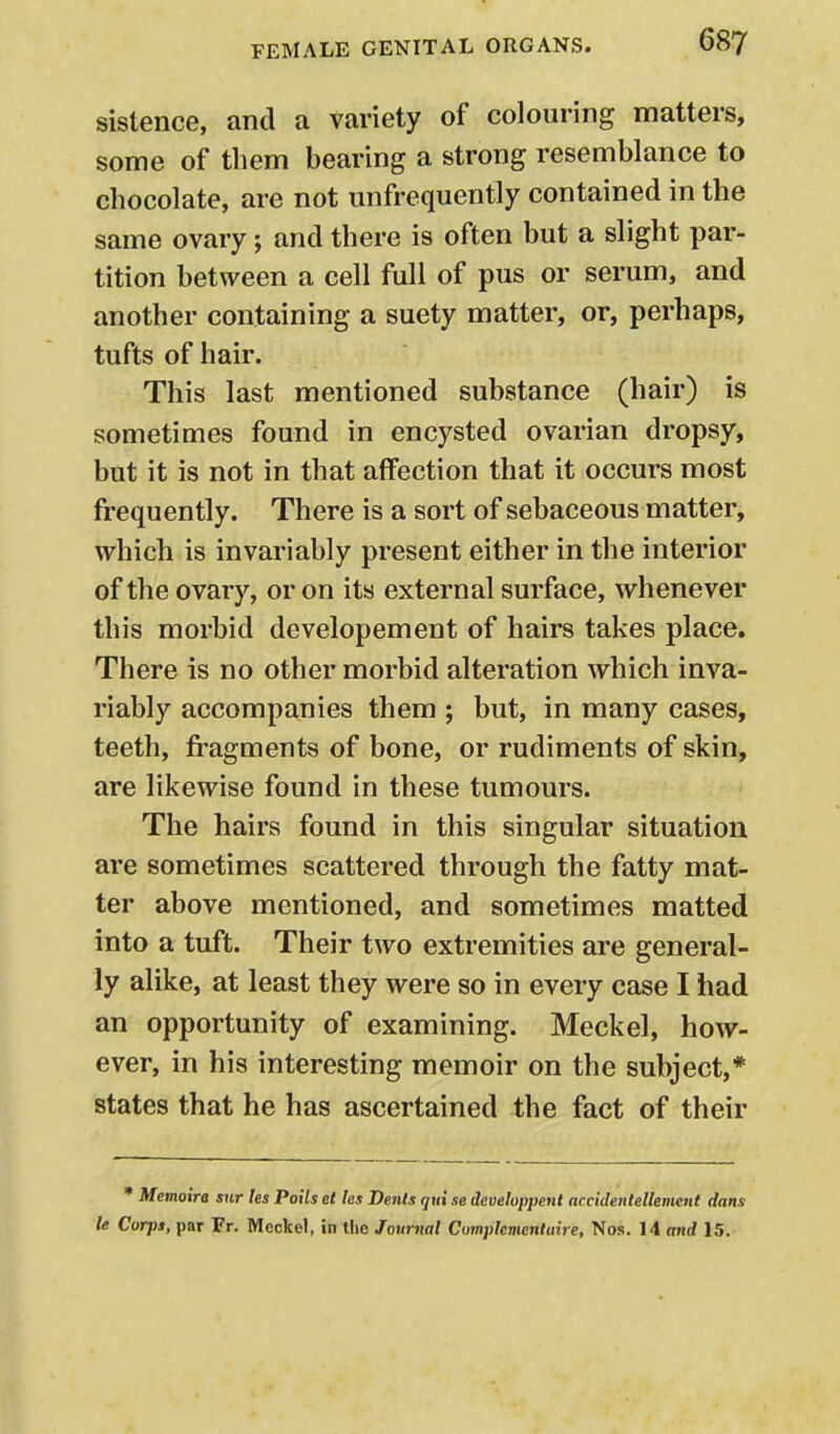 sistence, and a variety of colouring matters, some of them bearing a strong resemblance to chocolate, are not unfrequently contained in the same ovary; and there is often but a slight par- tition between a cell full of pus or serum, and another containing a suety matter, or, perhaps, tufts of hair. This last mentioned substance (hair) is sometimes found in encysted ovarian dropsy, but it is not in that affection that it occurs most frequently. There is a sort of sebaceous matter, which is invariably present either in the interior of the ovary, or on its external surface, whenever this morbid developement of hairs takes place. There is no other morbid alteration which inva- riably accompanies them ; but, in many cases, teeth, fragments of bone, or rudiments of skin, are likewise found in these tumours. The hairs found in this singular situation are sometimes scattered through the fatty mat- ter above mentioned, and sometimes matted into a tuft. Their two extremities are general- ly alike, at least they were so in every case I had an opportunity of examining. Meckel, how- ever, in his interesting memoir on the subject,* states that he has ascertained the fact of their • Memotra snr les Poils et les Dents qui se developpent accidentellemeiit dans le Corps, par Fr. Meckel, in tlie Journal Complcmentuire, Nos. 14 and 15.