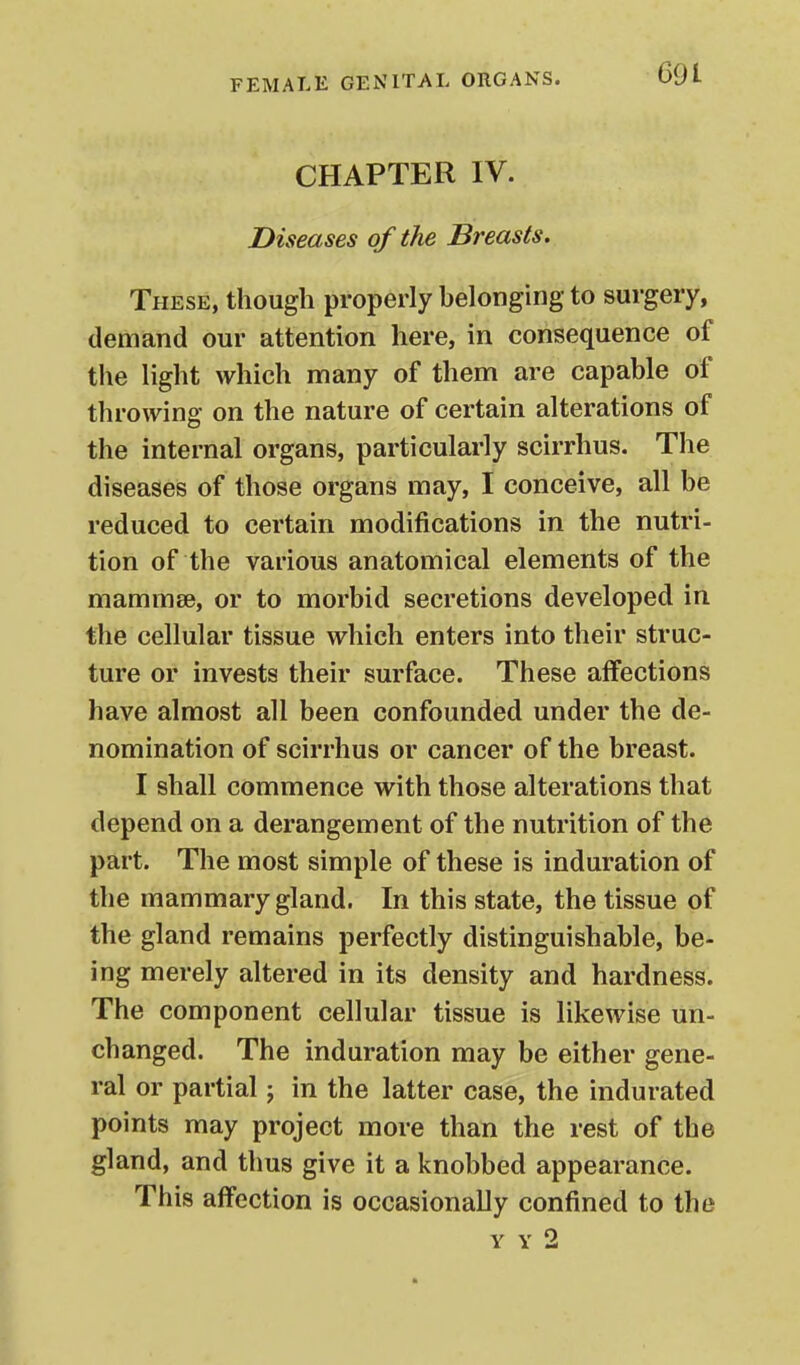 CHAPTER IV. Diseases of the Breasts. These, though properly belonging to surgery, demand our attention here, in consequence of the light which many of them are capable of throwing on the nature of certain alterations of the internal organs, particularly scirrhus. The diseases of those organs may, I conceive, all be reduced to certain modifications in the nutri- tion of the various anatomical elements of the mammae, or to morbid secretions developed in the cellular tissue which enters into their struc- ture or invests their surface. These affections have almost all been confounded under the de- nomination of scirrhus or cancer of the breast. I shall commence with those alterations that depend on a derangement of the nutrition of the part. The most simple of these is induration of the mammary gland. In this state, the tissue of the gland remains perfectly distinguishable, be- ing merely altered in its density and hardness. The component cellular tissue is likewise un- changed. The induration may be either gene- ral or partial; in the latter case, the indurated points may project more than the rest of the gland, and thus give it a knobbed appearance. This affection is occasionally confined to the Y Y 2