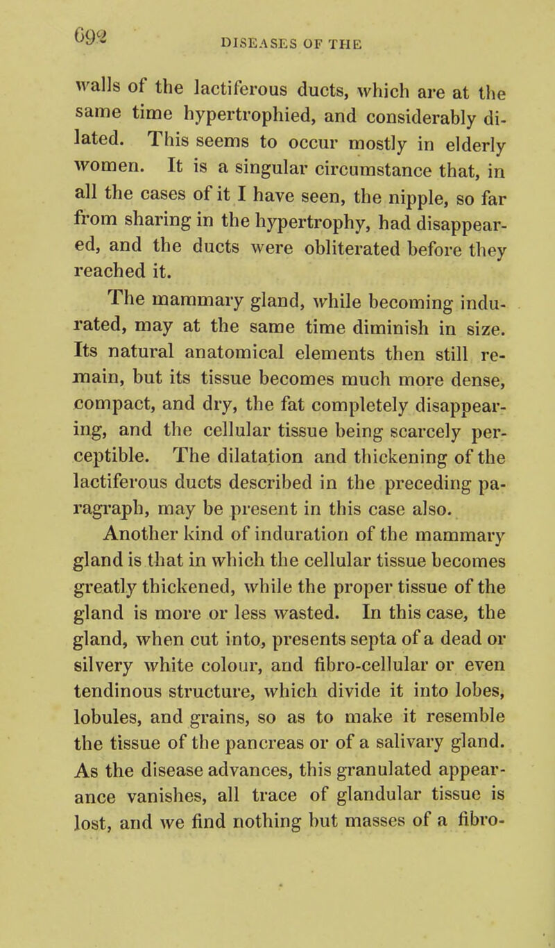 walls of the lactiferous ducts, which are at the same time hypertrophied, and considerably di- lated. This seems to occur mostly in elderly women. It is a singular circumstance that, in all the cases of it I have seen, the nipple, so far from sharing in the hypertrophy, had disappear- ed, and the ducts were obliterated before they reached it. The mammary gland, while becoming indu- rated, may at the same time diminish in size. Its natural anatomical elements then still re- main, but its tissue becomes much more dense, compact, and dry, the fat completely disappear- ing, and the cellular tissue being scarcely per- ceptible. The dilatation and thickening of the lactiferous ducts described in the preceding pa- ragraph, may be present in this case also. Another kind of induration of the mammary gland is that in which the cellular tissue becomes greatly thickened, while the proper tissue of the gland is more or less wasted. In this case, the gland, when cut into, presents septa of a dead or silvery white colour, and fibro-cellular or even tendinous structure, which divide it into lobes, lobules, and grains, so as to make it resemble the tissue of the pancreas or of a salivary gland. As the disease advances, this granulated appear- ance vanishes, all trace of glandular tissue is lost, and we find nothing but masses of a fibro-
