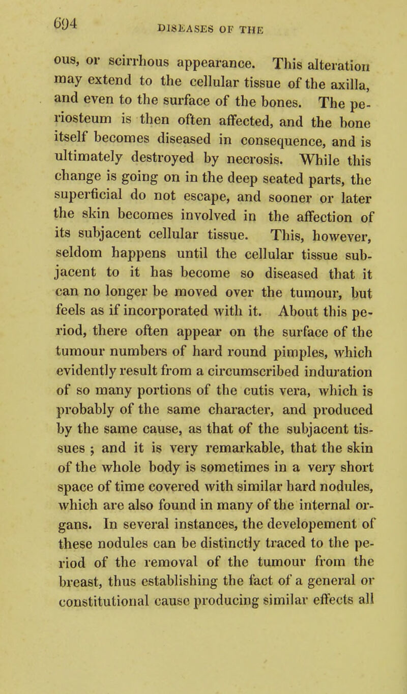 604 DISEASES OF THE ous, or scirrhous appearance. This alteration may extend to the cellular tissue of the axilla, and even to the surface of the bones. The pe- riosteum is then often affected, and the bone itself becomes diseased in consequence, and is ultimately destroyed by necrosis. While this change is going on in the deep seated parts, the superficial do not escape, and sooner or later the skin becomes involved in the affection of its subjacent cellular tissue. This, however, seldom happens until the cellular tissue sub- jacent to it has become so diseased that it can no longer be moved over the tumour, but feels as if incorporated with it. About this pe- riod, there often appear on the surface of the tumour numbers of hard round pimples, which evidently result from a circumscribed induration of so many portions of the cutis vera, which is probably of the same character, and produced by the same cause, as that of the subjacent tis- sues J and it is very remarkable, that the skin of the whole body is sometimes in a very short space of time covered with similar hard nodules, which are also found in many of the internal or- gans. In several instances, the developement of these nodules can be distinctly traced to the pe- riod of the removal of the tumour from the breast, thus establishing the fact of a general or constitutional cause producing similar eftects all