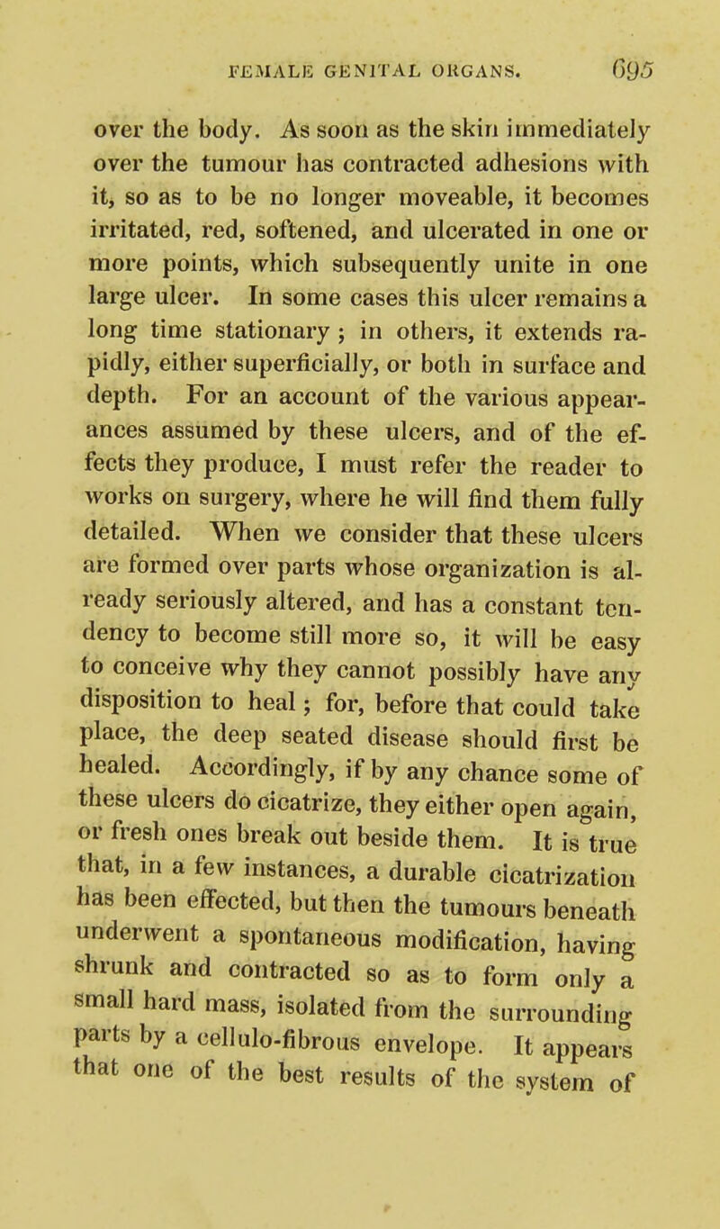 over the body. As soon as the skin immediately over the tumour has contracted adhesions with itj so as to be no longer moveable, it becomes irritated, red, softened, and ulcerated in one or more points, which subsequently unite in one large ulcer. In some cases this ulcer remains a long time stationary ; in others, it extends ra- pidly, either superficially, or both in surface and depth. For an account of the various appear- ances assumed by these ulcers, and of the ef- fects they produce, I must refer the reader to works on surgery, where he will find them fully detailed. When we consider that these ulcers are formed over parts whose organization is al- ready seriously altered, and has a constant ten- dency to become still more so, it will be easy to conceive why they cannot possibly have any disposition to heal; for, before that could take place, the deep seated disease should first be healed. Accordingly, if by any chance some of these ulcers do cicatrize, they either open again, or fresh ones break out beside them. It is true that, in a few instances, a durable cicatrization has been effected, but then the tumours beneath underwent a spontaneous modification, having shrunk and contracted so as to form only a small hard mass, isolated from the surrounding parts by a cellulo-fibrous envelope. It appears that one of the best results of the system of