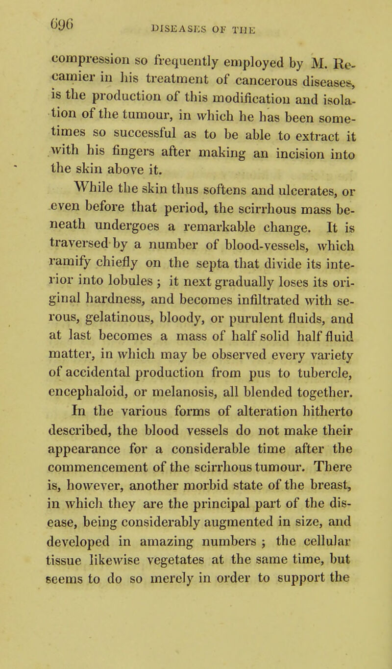 DISEASES OF THE compression so frequently employed by M. Re- camier in his treatment of cancerous diseases, is the production of this modification and isola- tion of the tumour, in which he has been some- times so successful as to be able to extract it with his fingers after making an incision into the skin above it. While the skin thus softens and ulcerates, or even before that period, the scirrhous mass be- neath undergoes a remarkable change. It is traversed by a number of blood-vessels, which ramify chiefly on the septa that divide its inte- rior into lobules j it next gradually loses its ori- ginal hardness, and becomes infiltrated with se- rous, gelatinous, bloody, or purulent fluids, and at last becomes a mass of half solid half fluid matter, in which may be observed every variety of accidental production from pus to tubercle, encephaloid, or melanosis, all blended together. In the various forms of alteration hitherto described, the blood vessels do not make their appearance for a considerable time after the commencement of the scirrhous tumour. There is, however, another morbid state of the breast, in which they are the principal part of the dis- ease, being considerably augmented in size, and developed in amazing numbers ; the cellular tissue likewise vegetates at the same time, but seems to do so merely in order to support the