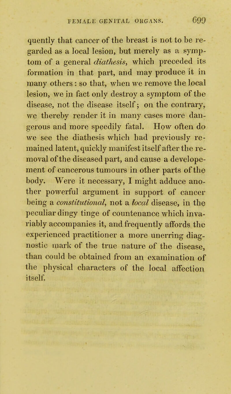 quently that cancer of the breast is not to be re- garded as a local lesion, but merely as a symp- tom of a general diathesis, which preceded its formation in that part, and may produce it in many others: so that, when we remove the local lesion, we in fact only destroy a symptom of the disease, not the disease itself; on the contrary, we thereby render it in many cases more dan- gerous and more speedily fatal. How often do we see the diathesis which had previously re- mained latent, quickly manifest itself after the re- moval of the diseased part, and cause a develope- ment of cancerous tumours in other parts of the body. Were it necessary, I might adduce ano- ther powerful argument in support of cancer being a constitutional, not a local disease, in tho peculiar dingy tinge of countenance which inva- riably accompanies it, and frequently affords tho experienced practitioner a more unerring diag- nostic mark of the true nature of the disease, than could be obtained from an examination of the physical characters of the local affection itself.