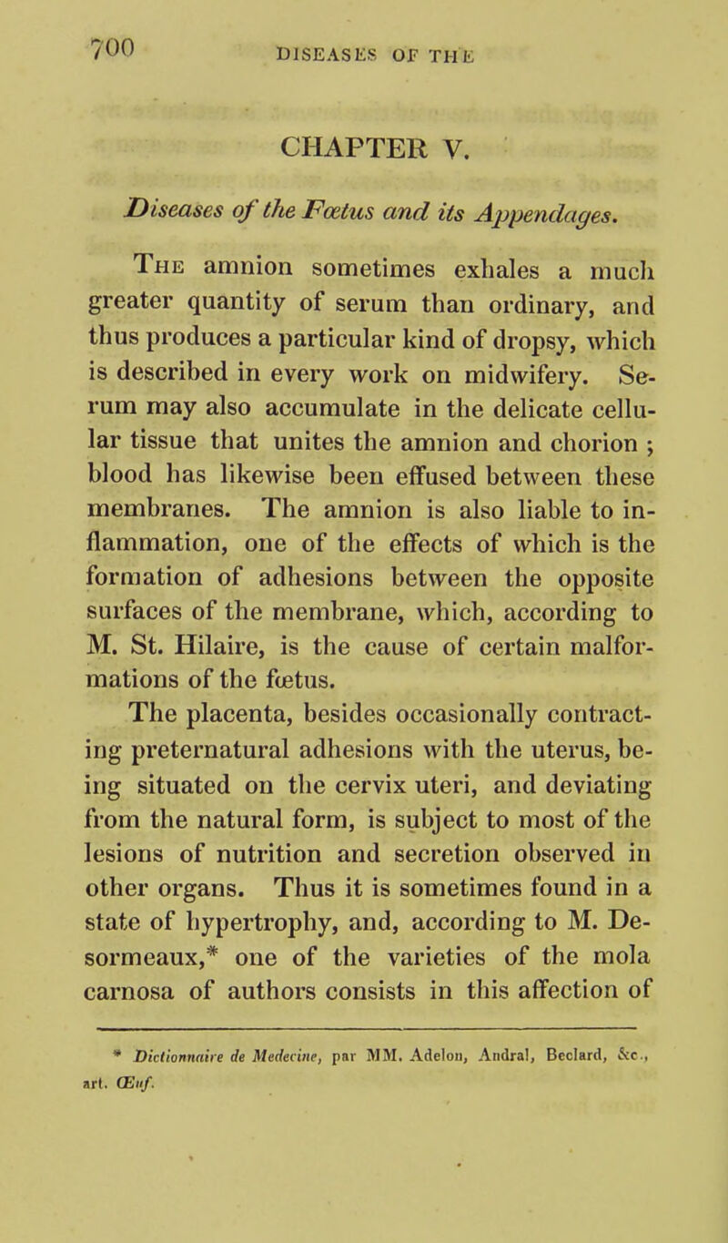CHAPTER V. Diseases of the Foetus and its Appendages. The amnion sometimes exhales a much greater quantity of serum than ordinary, and thus produces a particular kind of dropsy, which is described in every work on midwifery. Se- rum may also accumulate in the delicate cellu- lar tissue that unites the amnion and chorion ; blood has likewise been effused between these membranes. The amnion is also liable to in- flammation, one of the effects of which is the formation of adhesions between the opposite surfaces of the membrane, which, according to M. St. Hilaire, is the cause of certain malfor- mations of the foetus. The placenta, besides occasionally contract- ing preternatural adhesions with the uterus, be- ing situated on the cervix uteri, and deviating from the natural form, is subject to most of the lesions of nutrition and secretion observed in other organs. Thus it is sometimes found in a state of hypertrophy, and, according to M. De- sormeaux,* one of the varieties of the mola carnosa of authors consists in this affection of * Dictionnaire de Medecine, par MM. Adelou, Andral, Beclard, &c., art. (Eh/.