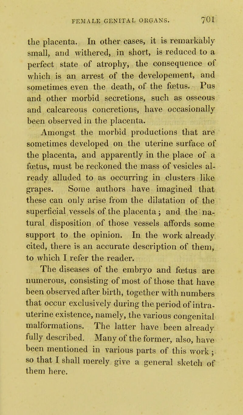 the placenta. In other cases, it is remarkably small, and withered, in short, is reduced to a perfect state of atrophy, the consequence of which is an arrest of the developement, and sometimes even the death, of the foetus. Pus and other morbid secretions, such as osseous and calcareous concretions, have occasionally been observed in the placenta. Amongst the morbid productions that are sometimes developed on the uterine surface of the placenta, and apparently in the place of a foetus, must be reckoned the mass of vesicles al- ready alluded to as occurring in clusters like grapes. Some authors have imagined that these can only arise from the dilatation of the superficial vessels of the placenta; and the na- tural disposition of those vessels affords some support to the opinion. In the work already cited, there is an accurate description of them, to which I refer the reader. The diseases of the embryo and foetus are numerous, consisting of most of those that have been observed after birth, together with numbers that occur exclusively during the period of intra- uterine existence, namely, the various congenital malformations. The latter have been already fully described. Many of the former, also, have been mentioned in various parts of this work ; so that I shall merely give a general sketch of them here.