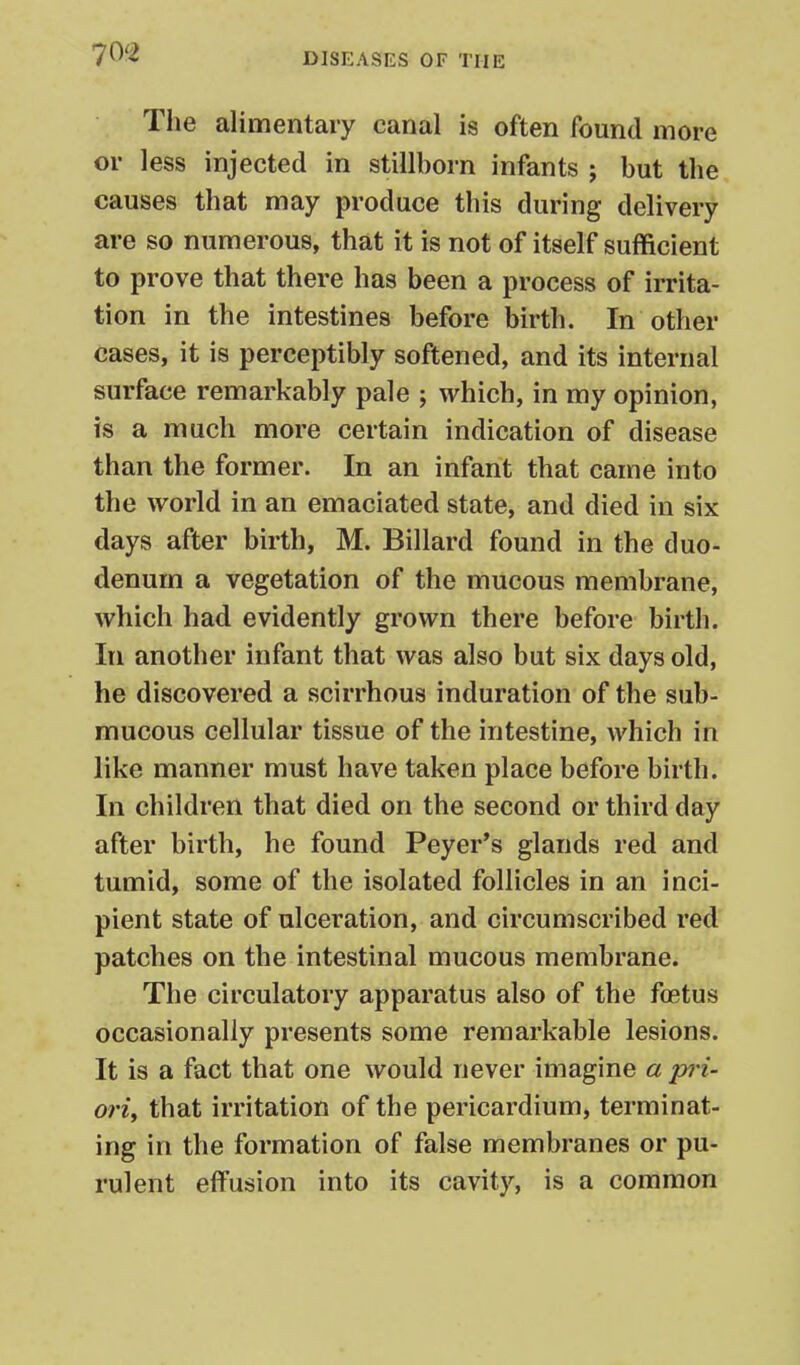 The alimentary canal is often found more or less injected in stillborn infants ; but the causes that may produce this during delivery are so numerous, that it is not of itself sufficient to prove that there has been a process of irrita- tion in the intestines before birth. In other cases, it is perceptibly softened, and its internal surface remarkably pale ; which, in my opinion, is a much more certain indication of disease than the former. In an infant that came into the world in an emaciated state, and died in six days after birth, M. Billard found in the duo- denum a vegetation of the mucous membrane, which had evidently grown there before birth. In another infant that was also but six days old, he discovered a scirrhous induration of the sub- mucous cellular tissue of the intestine, which in like manner must have taken place before birth. In children that died on the second or third day after birth, he found Peyer*s glands red and tumid, some of the isolated follicles in an inci- pient state of ulceration, and circumscribed red patches on the intestinal mucous membrane. The circulatory apparatus also of the foetus occasionally presents some remarkable lesions. It is a fact that one would never imagine a pri- oriy that irritation of the pericardium, terminat- ing in the formation of false membranes or pu- rulent effusion into its cavity, is a common