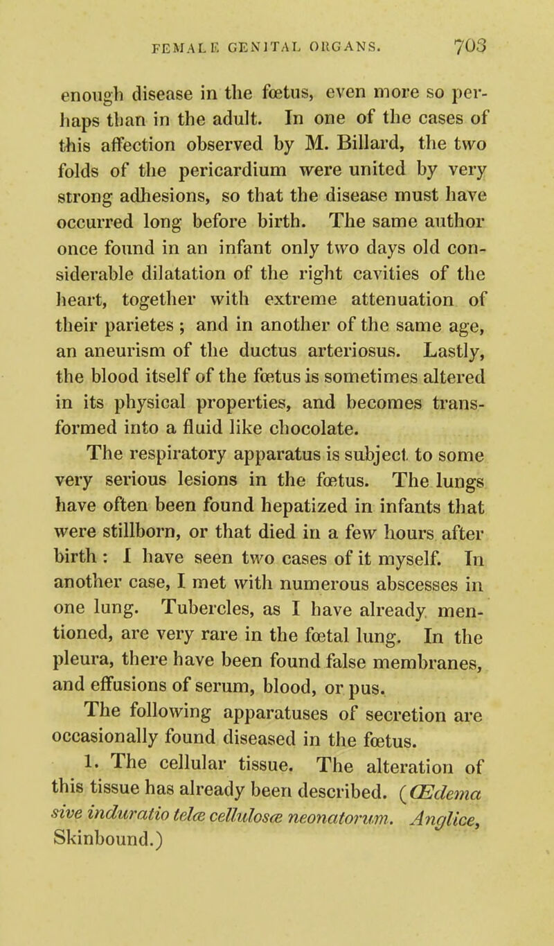 enough disease in the foetus, even more so per- haps than in the adult. In one of the cases of this affection observed by M. Billard, the two folds of the pericardium were united by very strong adhesions, so that the disease must have occurred long before birth. The same author once found in an infant only two days old con- siderable dilatation of the right cavities of the lieart, together with extreme attenuation of their parietes ; and in another of the same age, an aneurism of the ductus arteriosus. Lastly, the blood itself of the foetus is sometimes altered in its physical properties, and becomes trans- formed into a fluid like chocolate. The respiratory apparatus is subject to some very serious lesions in the foetus. The lungs have often been found hepatized in infants that were stillborn, or that died in a few hours after birth : 1 have seen two cases of it myself. In another case, I met with numerous abscesses in one lung. Tubercles, as I have already men- tioned, are very rare in the foetal lung. In the pleura, there have been found false membranes, and effusions of serum, blood, or pus. The following apparatuses of secretion are occasionally found diseased in the foetus. 1. The cellular tissue. The alteration of this tissue has already been described. {CEdema sive induratio telce cellulos(B neonatorum. Anglice, Skinbound.)