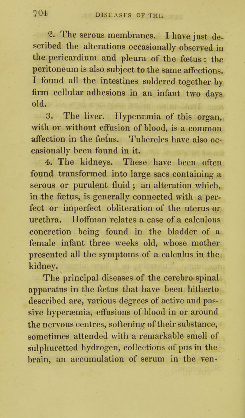 The serous membranes. I have just de- scribed the alterations occasionally observed in the pericardium and pleura of the foetus : tlie peritoneum is also subject to the same affections. I found all the intestines soldered together by firm cellular adhesions in an infant two days old. 3. The liver. Hypersemia of this organ, with or without effusion of blood, is a common affection in the fcetus. Tubercles have also oc- casionally been found in it. 4. The kidneys. These have been often found transformed into large sacs containing a serous or purulent fluid 5 an alteration which, in the fcetus, is generally connected with a per- fect or imperfect obliteration of the uterus or urethra. Hoffman relates a case of a calculous concretion being found in the bladder of a female infant three weeks old, whose mother presented all the symptoms of a calculus in the. kidney. The principal diseases of the cerebro-spinal apparatus in the foetus that have been hitherto described are, various degrees of active and pas- sive hypersemia, effusions of blood in or around the nervous centres, softening of their substance, sometimes attended with a remarkable smell of sulphuretted hydrogen, collections of pus in the brain, an accumulation of serum in the ven-