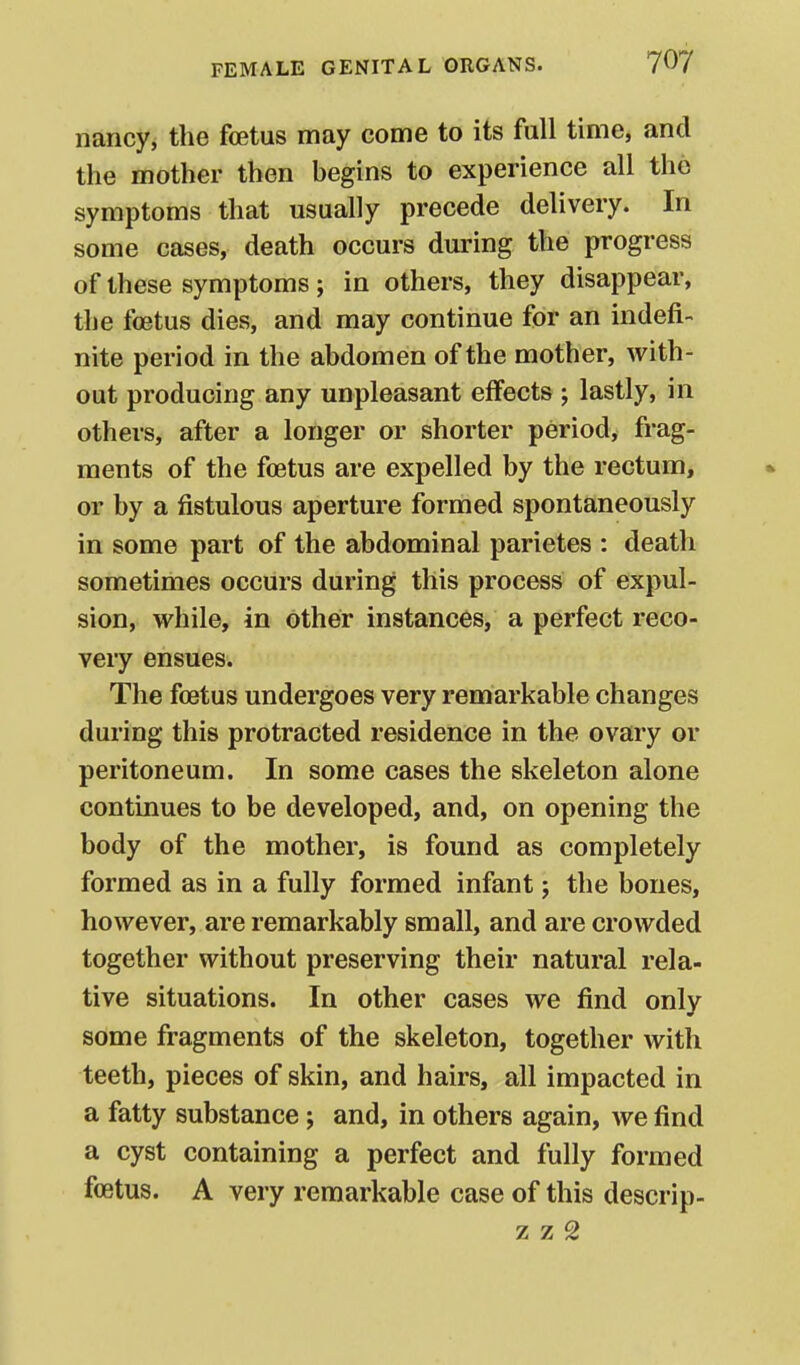 nancy, the foetus may come to its full time, and the mother then begins to experience all the symptoms that usually precede delivery. In some cases, death occurs during the progress of these symptoms ; in others, they disappear, the foetus dies, and may continue for an indefi- nite period in the abdomen of the mother, with- out producing any unpleasant effects ; lastly, in others, after a longer or shorter period, frag- ments of the foetus are expelled by the rectum, or by a fistulous aperture formed spontaneously in some part of the abdominal parietes : death sometimes occurs during this process of expul- sion, while, in other instances, a perfect reco- very ensues. The foetus undergoes very remarkable changes during this protracted residence in the ovary or peritoneum. In some cases the skeleton alone continues to be developed, and, on opening the body of the mother, is found as completely formed as in a fully formed infant j the bones, however, are remarkably small, and are crowded together without preserving their natural rela- tive situations. In other cases we find only some fragments of the skeleton, together with teeth, pieces of skin, and hairs, all impacted in a fatty substance; and, in others again, we find a cyst containing a perfect and fully formed foetus. A very remarkable case of this descrip- z z 2